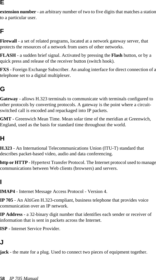 58 IP 705 ManualEextension number - an arbitrary number of two to five digits that matches a station to a particular user.FFirewall - a set of related programs, located at a network gateway server, that protects the resources of a network from users of other networks.FLASH - a sudden brief signal. Activated by pressing the Flash button, or by a quick press and release of the receiver button (switch hook).FXS - Foreign Exchange Subscriber. An analog interface for direct connection of a telephone set to a digital multiplexer.GGateway - allows H.323 terminals to communicate with terminals configured to other protocols by converting protocols. A gateway is the point where a circuit-switched call is encoded and repackaged into IP packets.GMT - Greenwich Mean Time. Mean solar time of the meridian at Greenwich, England, used as the basis for standard time throughout the world.HH.323 - An International Telecommunications Union (ITU-T) standard that describes packet-based video, audio and data conferencing.http or HTTP - Hypertext Transfer Protocol. The Internet protocol used to manage communications between Web clients (browsers) and servers.IIMAP4 - Internet Message Access Protocol - Version 4.IP 705 - An AltiGen H.323-compliant, business telephone that provides voice communication over an IP network.IP Address - a 32-binary digit number that identifies each sender or receiver of information that is sent in packets across the Internet.ISP - Internet Service Provider.Jjack - the mate for a plug. Used to connect two pieces of equipment together.