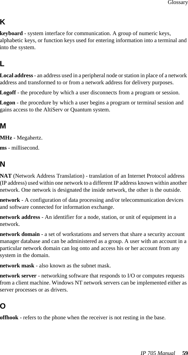 GlossaryIP 705 Manual  59Kkeyboard - system interface for communication. A group of numeric keys, alphabetic keys, or function keys used for entering information into a terminal and into the system. LLocal address - an address used in a peripheral node or station in place of a network address and transformed to or from a network address for delivery purposes.Logoff - the procedure by which a user disconnects from a program or session.Logon - the procedure by which a user begins a program or terminal session and gains access to the AltiServ or Quantum system.MMHz - Megahertz.ms - millisecond.NNAT (Network Address Translation) - translation of an Internet Protocol address (IP address) used within one network to a different IP address known within another network. One network is designated the inside network, the other is the outside.network - A configuration of data processing and/or telecommunication devices and software connected for information exchange.network address - An identifier for a node, station, or unit of equipment in a network.network domain - a set of workstations and servers that share a security account manager database and can be administered as a group. A user with an account in a particular network domain can log onto and access his or her account from any system in the domain.network mask - also known as the subnet mask.network server - networking software that responds to I/O or computes requests from a client machine. Windows NT network servers can be implemented either as server processes or as drivers.Ooffhook - refers to the phone when the receiver is not resting in the base.