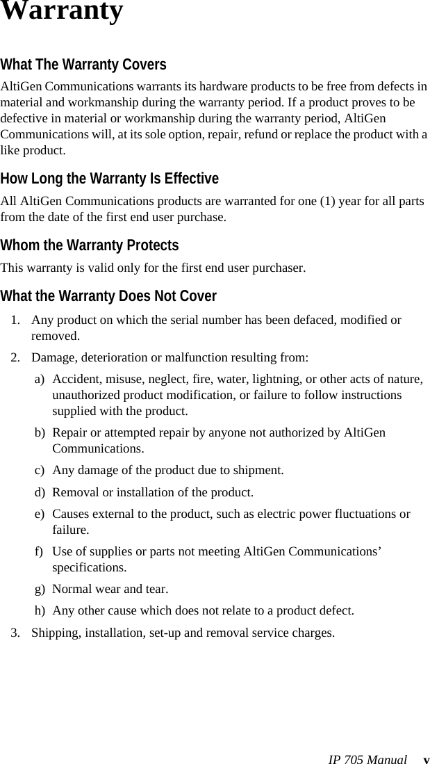 IP 705 Manual  vWarrantyWhat The Warranty CoversAltiGen Communications warrants its hardware products to be free from defects in material and workmanship during the warranty period. If a product proves to be defective in material or workmanship during the warranty period, AltiGen Communications will, at its sole option, repair, refund or replace the product with a like product.How Long the Warranty Is EffectiveAll AltiGen Communications products are warranted for one (1) year for all parts from the date of the first end user purchase.Whom the Warranty ProtectsThis warranty is valid only for the first end user purchaser.What the Warranty Does Not Cover1. Any product on which the serial number has been defaced, modified or removed.2. Damage, deterioration or malfunction resulting from:a) Accident, misuse, neglect, fire, water, lightning, or other acts of nature, unauthorized product modification, or failure to follow instructions supplied with the product.b) Repair or attempted repair by anyone not authorized by AltiGen Communications.c) Any damage of the product due to shipment.d) Removal or installation of the product.e) Causes external to the product, such as electric power fluctuations or failure.f) Use of supplies or parts not meeting AltiGen Communications’ specifications.g) Normal wear and tear.h) Any other cause which does not relate to a product defect.3. Shipping, installation, set-up and removal service charges.