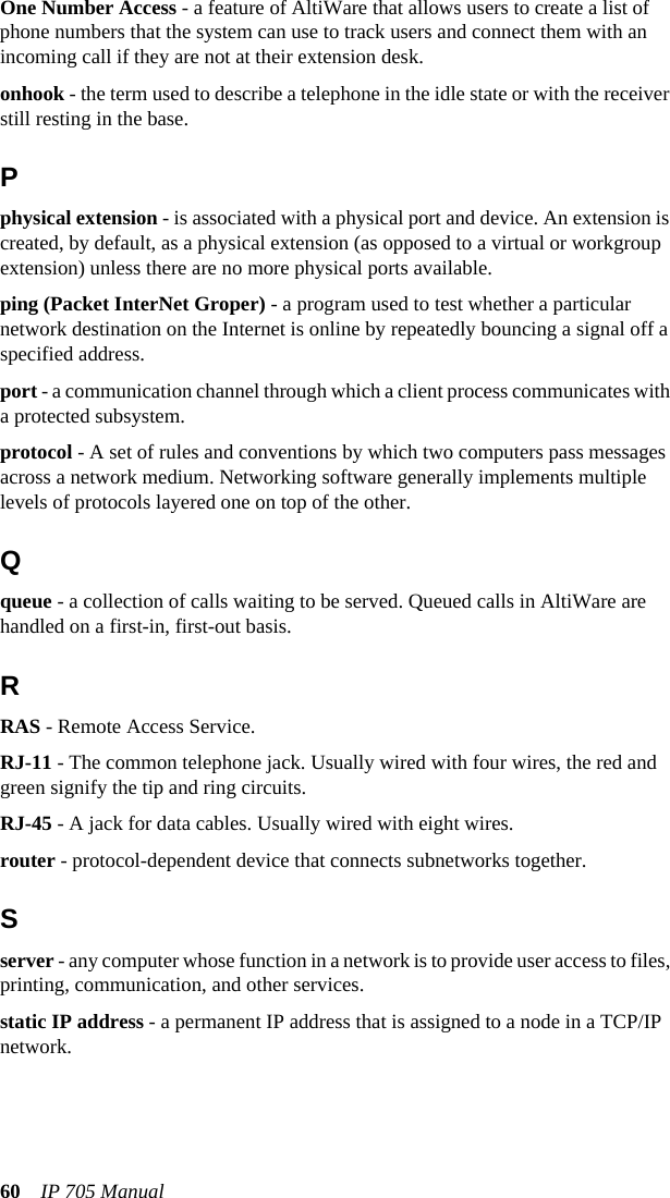 60 IP 705 ManualOne Number Access - a feature of AltiWare that allows users to create a list of phone numbers that the system can use to track users and connect them with an incoming call if they are not at their extension desk.onhook - the term used to describe a telephone in the idle state or with the receiver still resting in the base.Pphysical extension - is associated with a physical port and device. An extension is created, by default, as a physical extension (as opposed to a virtual or workgroup extension) unless there are no more physical ports available.ping (Packet InterNet Groper) - a program used to test whether a particular network destination on the Internet is online by repeatedly bouncing a signal off a specified address.port - a communication channel through which a client process communicates with a protected subsystem. protocol - A set of rules and conventions by which two computers pass messages across a network medium. Networking software generally implements multiple levels of protocols layered one on top of the other. Qqueue - a collection of calls waiting to be served. Queued calls in AltiWare are handled on a first-in, first-out basis.RRAS - Remote Access Service.RJ-11 - The common telephone jack. Usually wired with four wires, the red and green signify the tip and ring circuits.RJ-45 - A jack for data cables. Usually wired with eight wires.router - protocol-dependent device that connects subnetworks together.Sserver - any computer whose function in a network is to provide user access to files, printing, communication, and other services.static IP address - a permanent IP address that is assigned to a node in a TCP/IP network.