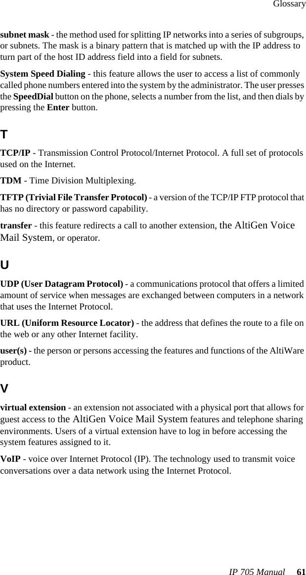 GlossaryIP 705 Manual  61subnet mask - the method used for splitting IP networks into a series of subgroups, or subnets. The mask is a binary pattern that is matched up with the IP address to turn part of the host ID address field into a field for subnets.System Speed Dialing - this feature allows the user to access a list of commonly called phone numbers entered into the system by the administrator. The user presses the SpeedDial button on the phone, selects a number from the list, and then dials by pressing the Enter button.TTCP/IP - Transmission Control Protocol/Internet Protocol. A full set of protocols used on the Internet.TDM - Time Division Multiplexing.TFTP (Trivial File Transfer Protocol) - a version of the TCP/IP FTP protocol that has no directory or password capability.transfer - this feature redirects a call to another extension, the AltiGen Voice Mail System, or operator.UUDP (User Datagram Protocol) - a communications protocol that offers a limited amount of service when messages are exchanged between computers in a network that uses the Internet Protocol.URL (Uniform Resource Locator) - the address that defines the route to a file on the web or any other Internet facility.user(s) - the person or persons accessing the features and functions of the AltiWare product.Vvirtual extension - an extension not associated with a physical port that allows for guest access to the AltiGen Voice Mail System features and telephone sharing environments. Users of a virtual extension have to log in before accessing the system features assigned to it.VoIP - voice over Internet Protocol (IP). The technology used to transmit voice conversations over a data network using the Internet Protocol.