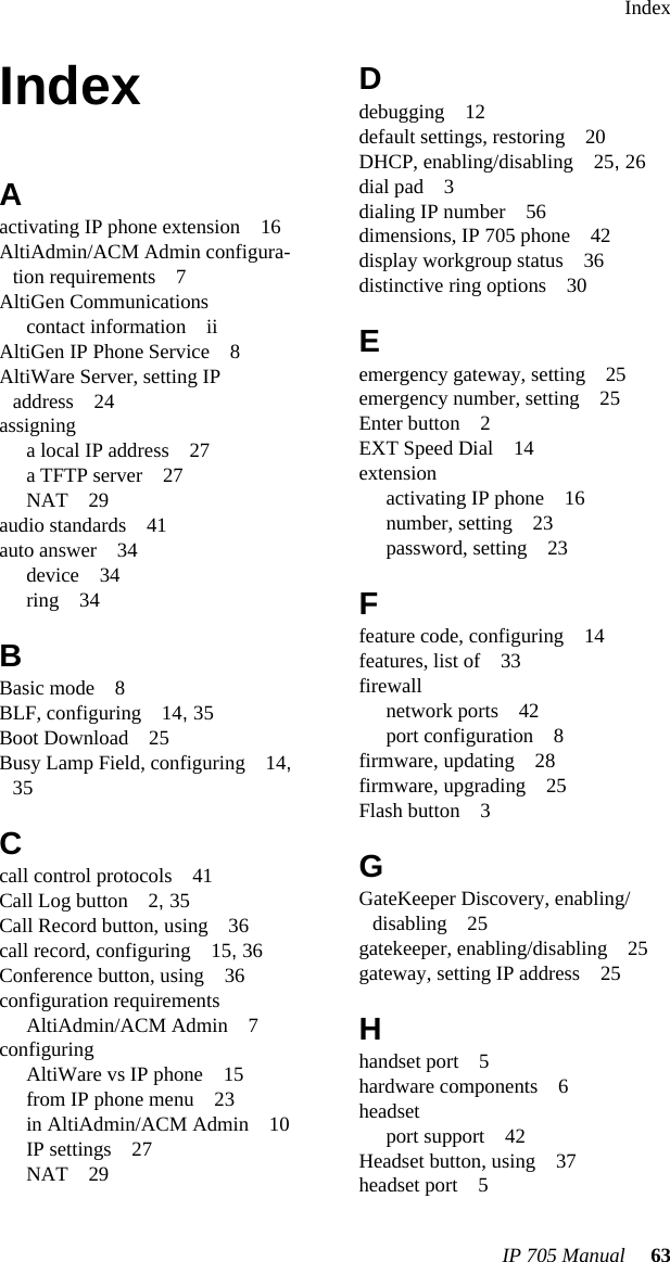 IndexIP 705 Manual 63IndexAactivating IP phone extension 16AltiAdmin/ACM Admin configura-tion requirements 7AltiGen Communicationscontact information iiAltiGen IP Phone Service 8AltiWare Server, setting IP address 24assigninga local IP address 27a TFTP server 27NAT 29audio standards 41auto answer 34device 34ring 34BBasic mode 8BLF, configuring 14, 35Boot Download 25Busy Lamp Field, configuring 14, 35Ccall control protocols 41Call Log button 2, 35Call Record button, using 36call record, configuring 15, 36Conference button, using 36configuration requirementsAltiAdmin/ACM Admin 7configuringAltiWare vs IP phone 15from IP phone menu 23in AltiAdmin/ACM Admin 10IP settings 27NAT 29Ddebugging 12default settings, restoring 20DHCP, enabling/disabling 25, 26dial pad 3dialing IP number 56dimensions, IP 705 phone 42display workgroup status 36distinctive ring options 30Eemergency gateway, setting 25emergency number, setting 25Enter button 2EXT Speed Dial 14extensionactivating IP phone 16number, setting 23password, setting 23Ffeature code, configuring 14features, list of 33firewallnetwork ports 42port configuration 8firmware, updating 28firmware, upgrading 25Flash button 3GGateKeeper Discovery, enabling/disabling 25gatekeeper, enabling/disabling 25gateway, setting IP address 25Hhandset port 5hardware components 6headsetport support 42Headset button, using 37headset port 5