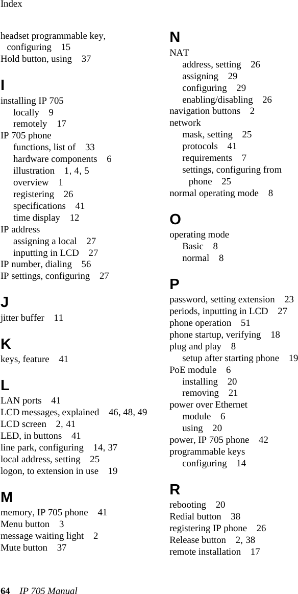 Index64 IP 705 Manual headset programmable key, configuring 15Hold button, using 37Iinstalling IP 705locally 9remotely 17IP 705 phonefunctions, list of 33hardware components 6illustration 1, 4, 5overview 1registering 26specifications 41time display 12IP addressassigning a local 27inputting in LCD 27IP number, dialing 56IP settings, configuring 27Jjitter buffer 11Kkeys, feature 41LLAN ports 41LCD messages, explained 46, 48, 49LCD screen 2, 41LED, in buttons 41line park, configuring 14, 37local address, setting 25logon, to extension in use 19Mmemory, IP 705 phone 41Menu button 3message waiting light 2Mute button 37NNATaddress, setting 26assigning 29configuring 29enabling/disabling 26navigation buttons 2networkmask, setting 25protocols 41requirements 7settings, configuring from phone 25normal operating mode 8Ooperating modeBasic 8normal 8Ppassword, setting extension 23periods, inputting in LCD 27phone operation 51phone startup, verifying 18plug and play 8setup after starting phone 19PoE module 6installing 20removing 21power over Ethernetmodule 6using 20power, IP 705 phone 42programmable keysconfiguring 14Rrebooting 20Redial button 38registering IP phone 26Release button 2, 38remote installation 17