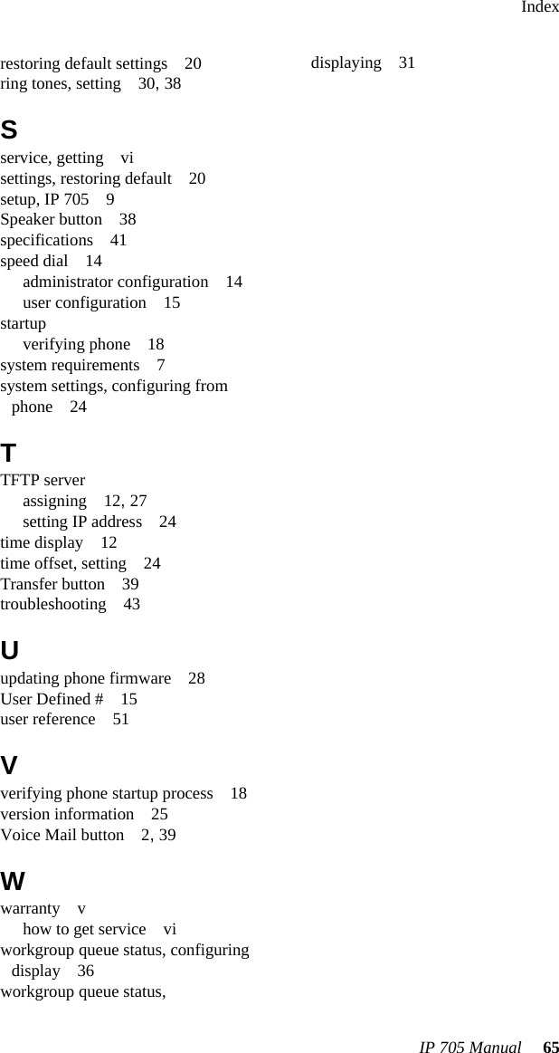 IndexIP 705 Manual 65restoring default settings 20ring tones, setting 30, 38Sservice, getting visettings, restoring default 20setup, IP 705 9Speaker button 38specifications 41speed dial 14administrator configuration 14user configuration 15startupverifying phone 18system requirements 7system settings, configuring from phone 24TTFTP serverassigning 12, 27setting IP address 24time display 12time offset, setting 24Transfer button 39troubleshooting 43Uupdating phone firmware 28User Defined # 15user reference 51Vverifying phone startup process 18version information 25Voice Mail button 2, 39Wwarranty vhow to get service viworkgroup queue status, configuring display 36workgroup queue status, displaying 31