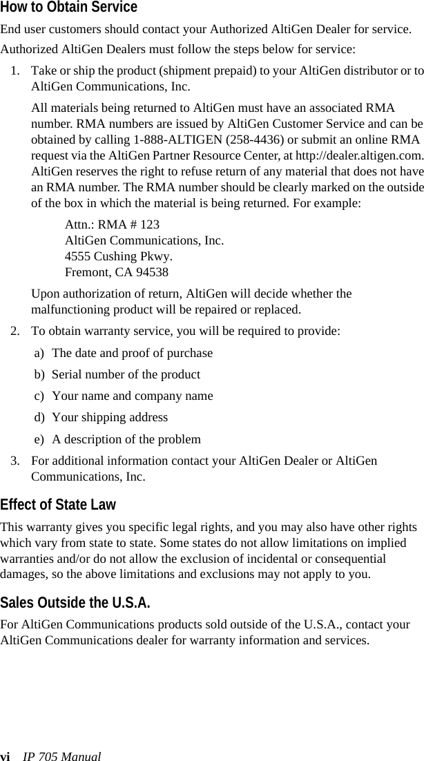 vi IP 705 ManualHow to Obtain ServiceEnd user customers should contact your Authorized AltiGen Dealer for service. Authorized AltiGen Dealers must follow the steps below for service:1. Take or ship the product (shipment prepaid) to your AltiGen distributor or to AltiGen Communications, Inc.All materials being returned to AltiGen must have an associated RMA number. RMA numbers are issued by AltiGen Customer Service and can be obtained by calling 1-888-ALTIGEN (258-4436) or submit an online RMA request via the AltiGen Partner Resource Center, at http://dealer.altigen.com. AltiGen reserves the right to refuse return of any material that does not have an RMA number. The RMA number should be clearly marked on the outside of the box in which the material is being returned. For example:Attn.: RMA # 123AltiGen Communications, Inc.4555 Cushing Pkwy.Fremont, CA 94538Upon authorization of return, AltiGen will decide whether the malfunctioning product will be repaired or replaced.2. To obtain warranty service, you will be required to provide:a) The date and proof of purchaseb) Serial number of the product c) Your name and company named) Your shipping addresse) A description of the problem3. For additional information contact your AltiGen Dealer or AltiGen Communications, Inc.Effect of State LawThis warranty gives you specific legal rights, and you may also have other rights which vary from state to state. Some states do not allow limitations on implied warranties and/or do not allow the exclusion of incidental or consequential damages, so the above limitations and exclusions may not apply to you.Sales Outside the U.S.A.For AltiGen Communications products sold outside of the U.S.A., contact your AltiGen Communications dealer for warranty information and services.