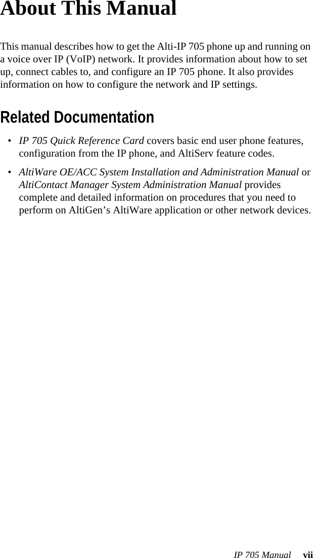 IP 705 Manual  viiAbout This ManualThis manual describes how to get the Alti-IP 705 phone up and running on a voice over IP (VoIP) network. It provides information about how to set up, connect cables to, and configure an IP 705 phone. It also provides information on how to configure the network and IP settings. Related Documentation•IP 705 Quick Reference Card covers basic end user phone features, configuration from the IP phone, and AltiServ feature codes.•AltiWare OE/ACC System Installation and Administration Manual or AltiContact Manager System Administration Manual provides complete and detailed information on procedures that you need to perform on AltiGen’s AltiWare application or other network devices.