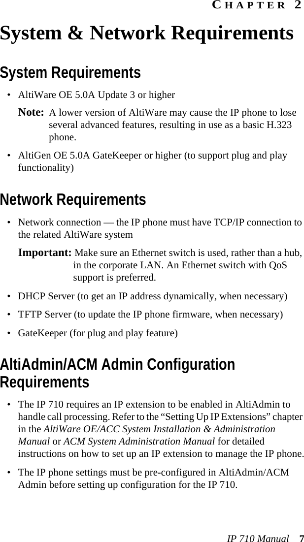 IP 710 Manual 7CHAPTER 2System &amp; Network RequirementsSystem Requirements• AltiWare OE 5.0A Update 3 or higherNote: A lower version of AltiWare may cause the IP phone to lose several advanced features, resulting in use as a basic H.323 phone.• AltiGen OE 5.0A GateKeeper or higher (to support plug and play functionality)Network Requirements• Network connection — the IP phone must have TCP/IP connection to the related AltiWare systemImportant: Make sure an Ethernet switch is used, rather than a hub, in the corporate LAN. An Ethernet switch with QoS support is preferred.• DHCP Server (to get an IP address dynamically, when necessary)• TFTP Server (to update the IP phone firmware, when necessary)• GateKeeper (for plug and play feature)AltiAdmin/ACM Admin Configuration Requirements• The IP 710 requires an IP extension to be enabled in AltiAdmin to handle call processing. Refer to the “Setting Up IP Extensions” chapter in the AltiWare OE/ACC System Installation &amp; Administration Manual or ACM System Administration Manual for detailed instructions on how to set up an IP extension to manage the IP phone.• The IP phone settings must be pre-configured in AltiAdmin/ACM Admin before setting up configuration for the IP 710.