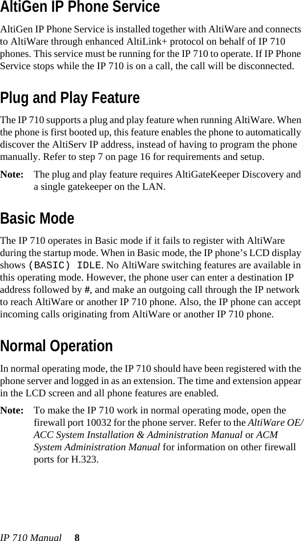 IP 710 Manual 8AltiGen IP Phone ServiceAltiGen IP Phone Service is installed together with AltiWare and connects to AltiWare through enhanced AltiLink+ protocol on behalf of IP 710 phones. This service must be running for the IP 710 to operate. If IP Phone Service stops while the IP 710 is on a call, the call will be disconnected.Plug and Play FeatureThe IP 710 supports a plug and play feature when running AltiWare. When the phone is first booted up, this feature enables the phone to automatically discover the AltiServ IP address, instead of having to program the phone manually. Refer to step 7 on page 16 for requirements and setup.Note: The plug and play feature requires AltiGateKeeper Discovery and a single gatekeeper on the LAN.Basic ModeThe IP 710 operates in Basic mode if it fails to register with AltiWare during the startup mode. When in Basic mode, the IP phone’s LCD display shows (BASIC) IDLE. No AltiWare switching features are available in this operating mode. However, the phone user can enter a destination IP address followed by #, and make an outgoing call through the IP network to reach AltiWare or another IP 710 phone. Also, the IP phone can accept incoming calls originating from AltiWare or another IP 710 phone.Normal OperationIn normal operating mode, the IP 710 should have been registered with the phone server and logged in as an extension. The time and extension appear in the LCD screen and all phone features are enabled.Note: To make the IP 710 work in normal operating mode, open the firewall port 10032 for the phone server. Refer to the AltiWare OE/ACC System Installation &amp; Administration Manual or ACM System Administration Manual for information on other firewall ports for H.323.