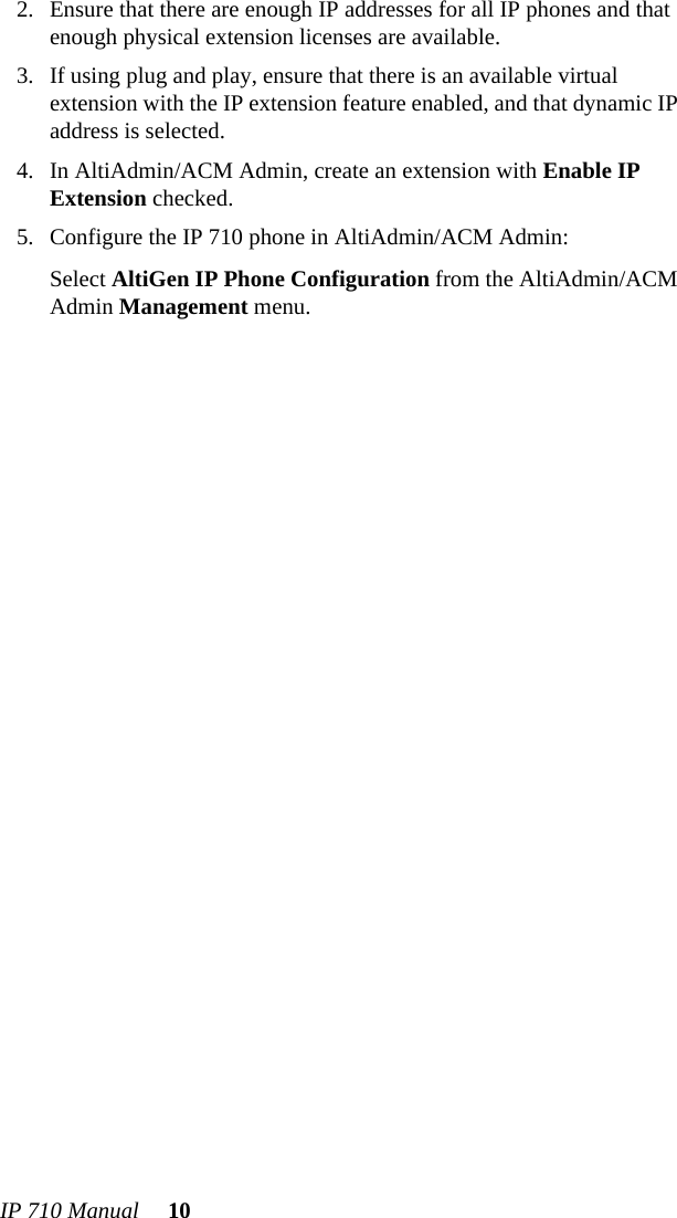 IP 710 Manual 102. Ensure that there are enough IP addresses for all IP phones and that enough physical extension licenses are available.3. If using plug and play, ensure that there is an available virtual extension with the IP extension feature enabled, and that dynamic IP address is selected.4. In AltiAdmin/ACM Admin, create an extension with Enable IP Extension checked. 5. Configure the IP 710 phone in AltiAdmin/ACM Admin:Select AltiGen IP Phone Configuration from the AltiAdmin/ACM Admin Management menu. 