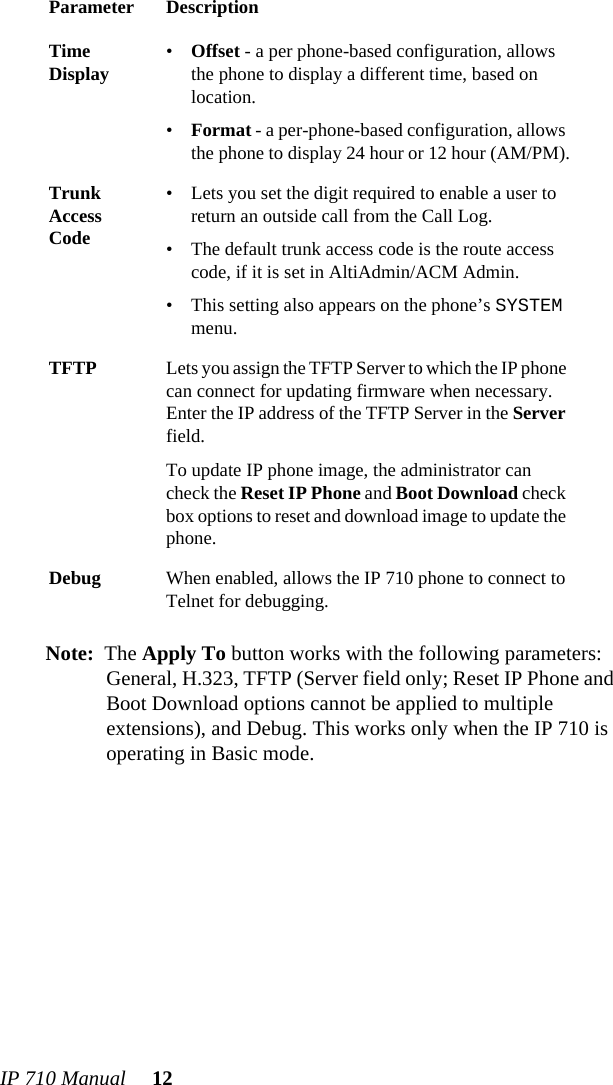 IP 710 Manual 12Note: The Apply To button works with the following parameters: General, H.323, TFTP (Server field only; Reset IP Phone and Boot Download options cannot be applied to multiple extensions), and Debug. This works only when the IP 710 is operating in Basic mode.Time Display •Offset - a per phone-based configuration, allows the phone to display a different time, based on location. •Format - a per-phone-based configuration, allows the phone to display 24 hour or 12 hour (AM/PM).Trunk Access Code• Lets you set the digit required to enable a user to return an outside call from the Call Log.• The default trunk access code is the route access code, if it is set in AltiAdmin/ACM Admin.• This setting also appears on the phone’s SYSTEM menu.TFTP Lets you assign the TFTP Server to which the IP phone can connect for updating firmware when necessary. Enter the IP address of the TFTP Server in the Server field. To update IP phone image, the administrator can check the Reset IP Phone and Boot Download check box options to reset and download image to update the phone.Debug When enabled, allows the IP 710 phone to connect to Telnet for debugging.Parameter Description