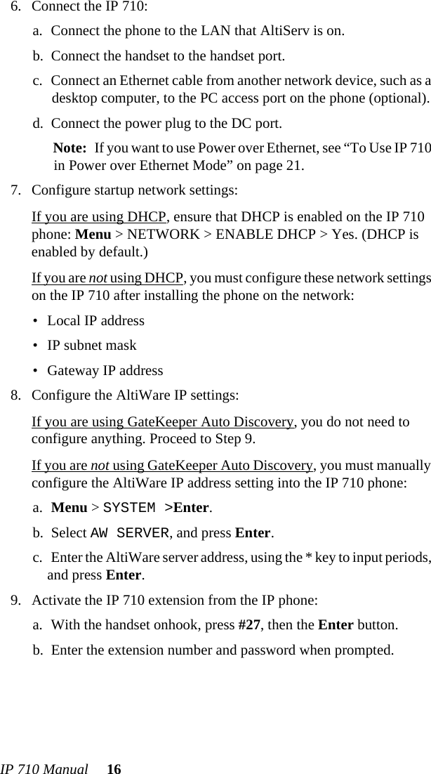 IP 710 Manual 166. Connect the IP 710:a. Connect the phone to the LAN that AltiServ is on.b. Connect the handset to the handset port.c. Connect an Ethernet cable from another network device, such as a desktop computer, to the PC access port on the phone (optional).d. Connect the power plug to the DC port. Note: If you want to use Power over Ethernet, see “To Use IP 710 in Power over Ethernet Mode” on page 21.7. Configure startup network settings:If you are using DHCP, ensure that DHCP is enabled on the IP 710 phone: Menu &gt; NETWORK &gt; ENABLE DHCP &gt; Yes. (DHCP is enabled by default.)If you are not using DHCP, you must configure these network settings on the IP 710 after installing the phone on the network:• Local IP address• IP subnet mask• Gateway IP address8. Configure the AltiWare IP settings:If you are using GateKeeper Auto Discovery, you do not need to configure anything. Proceed to Step 9.If you are not using GateKeeper Auto Discovery, you must manually configure the AltiWare IP address setting into the IP 710 phone:a. Menu &gt; SYSTEM &gt;Enter.b. Select AW SERVER, and press Enter.c. Enter the AltiWare server address, using the * key to input periods, and press Enter.9. Activate the IP 710 extension from the IP phone:a. With the handset onhook, press #27, then the Enter button.b. Enter the extension number and password when prompted.