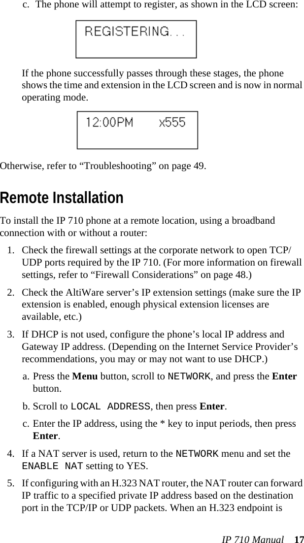 IP 710 Manual 17c. The phone will attempt to register, as shown in the LCD screen:If the phone successfully passes through these stages, the phone shows the time and extension in the LCD screen and is now in normal operating mode.Otherwise, refer to “Troubleshooting” on page 49.Remote InstallationTo install the IP 710 phone at a remote location, using a broadband connection with or without a router:1. Check the firewall settings at the corporate network to open TCP/UDP ports required by the IP 710. (For more information on firewall settings, refer to “Firewall Considerations” on page 48.)2. Check the AltiWare server’s IP extension settings (make sure the IP extension is enabled, enough physical extension licenses are available, etc.)3. If DHCP is not used, configure the phone’s local IP address and Gateway IP address. (Depending on the Internet Service Provider’s recommendations, you may or may not want to use DHCP.) a. Press the Menu button, scroll to NETWORK, and press the Enter button. b. Scroll to LOCAL ADDRESS, then press Enter.c. Enter the IP address, using the * key to input periods, then press Enter.4. If a NAT server is used, return to the NETWORK menu and set the ENABLE NAT setting to YES.5. If configuring with an H.323 NAT router, the NAT router can forward IP traffic to a specified private IP address based on the destination port in the TCP/IP or UDP packets. When an H.323 endpoint is 