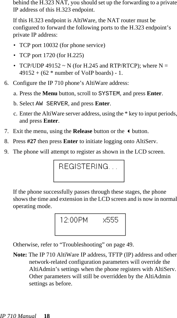 IP 710 Manual 18behind the H.323 NAT, you should set up the forwarding to a private IP address of this H.323 endpoint.If this H.323 endpoint is AltiWare, the NAT router must be configured to forward the following ports to the H.323 endpoint’s private IP address:• TCP port 10032 (for phone service)• TCP port 1720 (for H.225)• TCP/UDP 49152 ~ N (for H.245 and RTP/RTCP); where N = 49152 + (62 * number of VoIP boards) - 1.6. Configure the IP 710 phone’s AltiWare address:a. Press the Menu button, scroll to SYSTEM, and press Enter.b. Select AW SERVER, and press Enter.c. Enter the AltiWare server address, using the * key to input periods, and press Enter.7. Exit the menu, using the Release button or the button.8. Press #27 then press Enter to initiate logging onto AltiServ.9. The phone will attempt to register as shown in the LCD screen.If the phone successfully passes through these stages, the phone shows the time and extension in the LCD screen and is now in normal operating mode.Otherwise, refer to “Troubleshooting” on page 49.Note: The IP 710 AltiWare IP address, TFTP (IP) address and other network-related configuration parameters will override the AltiAdmin’s settings when the phone registers with AltiServ. Other parameters will still be overridden by the AltiAdmin settings as before.