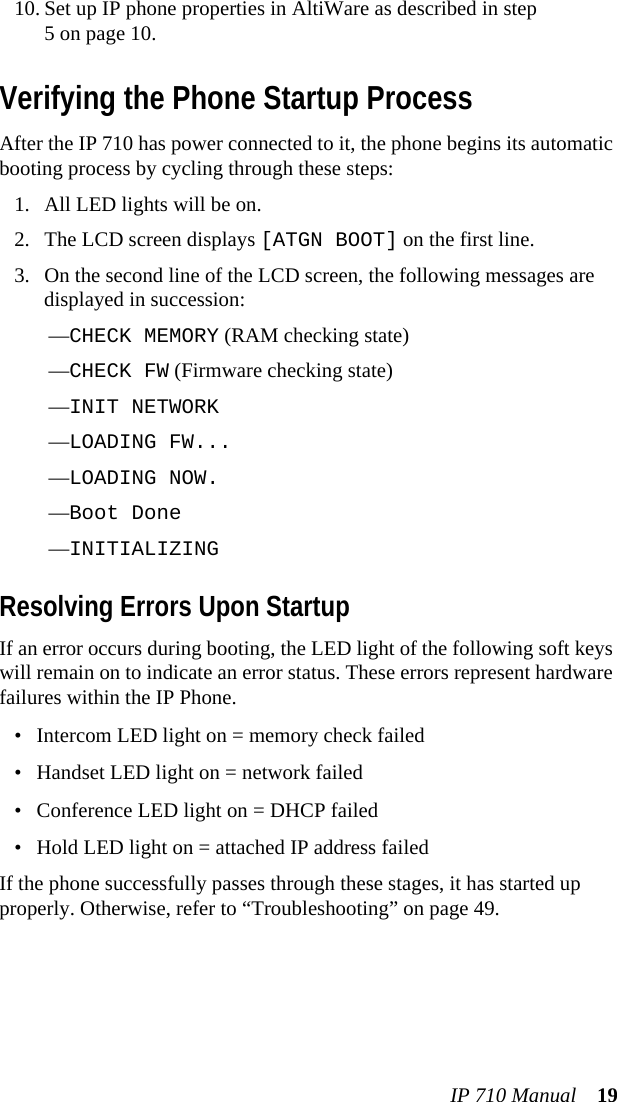 IP 710 Manual 1910. Set up IP phone properties in AltiWare as described in step5 on page 10.Verifying the Phone Startup ProcessAfter the IP 710 has power connected to it, the phone begins its automatic booting process by cycling through these steps:1. All LED lights will be on.2. The LCD screen displays [ATGN BOOT] on the first line.3. On the second line of the LCD screen, the following messages are displayed in succession:—CHECK MEMORY (RAM checking state)—CHECK FW (Firmware checking state)—INIT NETWORK—LOADING FW...—LOADING NOW.—Boot Done—INITIALIZING Resolving Errors Upon StartupIf an error occurs during booting, the LED light of the following soft keys will remain on to indicate an error status. These errors represent hardware failures within the IP Phone.• Intercom LED light on = memory check failed• Handset LED light on = network failed• Conference LED light on = DHCP failed• Hold LED light on = attached IP address failedIf the phone successfully passes through these stages, it has started up properly. Otherwise, refer to “Troubleshooting” on page 49.