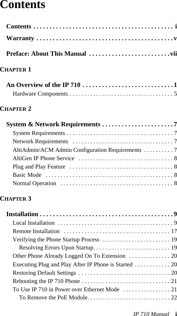 IP 710 Manual iContentsContents . . . . . . . . . . . . . . . . . . . . . . . . . . . . . . . . . . . . . . . . . . . iWarranty . . . . . . . . . . . . . . . . . . . . . . . . . . . . . . . . . . . . . . . . . .vPreface: About This Manual  . . . . . . . . . . . . . . . . . . . . . . . . .viiCHAPTER 1An Overview of the IP 710 . . . . . . . . . . . . . . . . . . . . . . . . . . . .1Hardware Components . . . . . . . . . . . . . . . . . . . . . . . . . . . . . . . . . . . 5CHAPTER 2System &amp; Network Requirements . . . . . . . . . . . . . . . . . . . . . .7System Requirements . . . . . . . . . . . . . . . . . . . . . . . . . . . . . . . . . . . . 7Network Requirements   . . . . . . . . . . . . . . . . . . . . . . . . . . . . . . . . . . 7AltiAdmin/ACM Admin Configuration Requirements  . . . . . . . . . . 7AltiGen IP Phone Service   . . . . . . . . . . . . . . . . . . . . . . . . . . . . . . . . 8Plug and Play Feature   . . . . . . . . . . . . . . . . . . . . . . . . . . . . . . . . . . . 8Basic Mode   . . . . . . . . . . . . . . . . . . . . . . . . . . . . . . . . . . . . . . . . . . . 8Normal Operation   . . . . . . . . . . . . . . . . . . . . . . . . . . . . . . . . . . . . . . 8CHAPTER 3Installation . . . . . . . . . . . . . . . . . . . . . . . . . . . . . . . . . . . . . . . . .9Local Installation  . . . . . . . . . . . . . . . . . . . . . . . . . . . . . . . . . . . . . . . 9Remote Installation   . . . . . . . . . . . . . . . . . . . . . . . . . . . . . . . . . . . . 17Verifying the Phone Startup Process  . . . . . . . . . . . . . . . . . . . . . . . 19Resolving Errors Upon Startup. . . . . . . . . . . . . . . . . . . . . . . . . . 19Other Phone Already Logged On To Extension  . . . . . . . . . . . . . . 20Executing Plug and Play After IP Phone is Started  . . . . . . . . . . . . 20Restoring Default Settings  . . . . . . . . . . . . . . . . . . . . . . . . . . . . . . . 20Rebooting the IP 710 Phone . . . . . . . . . . . . . . . . . . . . . . . . . . . . . . 21To Use IP 710 in Power over Ethernet Mode  . . . . . . . . . . . . . . . . 21To Remove the PoE Module. . . . . . . . . . . . . . . . . . . . . . . . . . . . 22