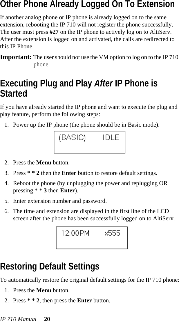 IP 710 Manual 20Other Phone Already Logged On To ExtensionIf another analog phone or IP phone is already logged on to the same extension, rebooting the IP 710 will not register the phone successfully. The user must press #27 on the IP phone to actively log on to AltiServ. After the extension is logged on and activated, the calls are redirected to this IP Phone. Important: The user should not use the VM option to log on to the IP 710 phone.Executing Plug and Play After IP Phone is StartedIf you have already started the IP phone and want to execute the plug and play feature, perform the following steps:1. Power up the IP phone (the phone should be in Basic mode).2. Press the Menu button.3. Press * * 2 then the Enter button to restore default settings.4. Reboot the phone (by unplugging the power and replugging OR pressing * * 3 then Enter).5. Enter extension number and password.6. The time and extension are displayed in the first line of the LCD screen after the phone has been successfully logged on to AltiServ. Restoring Default SettingsTo automatically restore the original default settings for the IP 710 phone:1. Press the Menu button.2. Press * * 2, then press the Enter button.