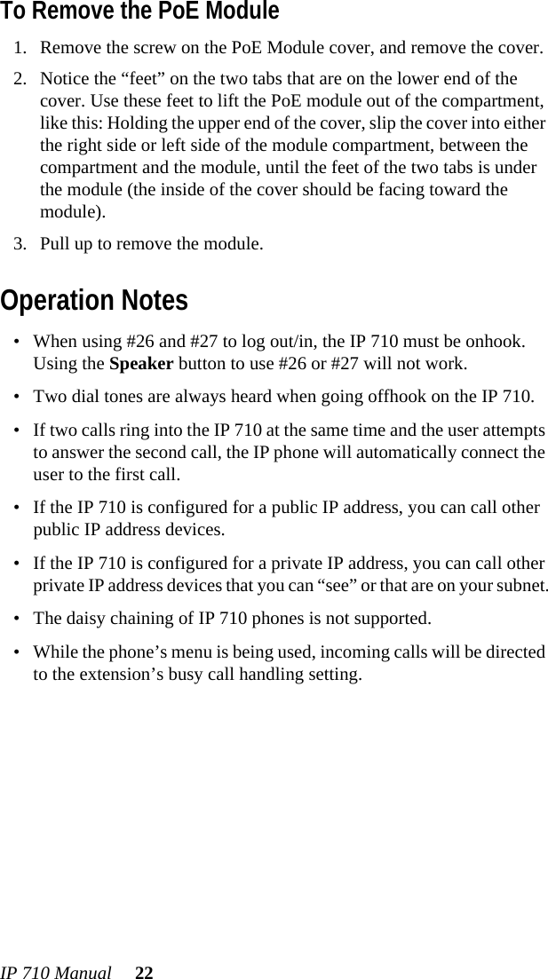 IP 710 Manual 22To Remove the PoE Module1. Remove the screw on the PoE Module cover, and remove the cover.2. Notice the “feet” on the two tabs that are on the lower end of the cover. Use these feet to lift the PoE module out of the compartment, like this: Holding the upper end of the cover, slip the cover into either the right side or left side of the module compartment, between the compartment and the module, until the feet of the two tabs is under the module (the inside of the cover should be facing toward the module).3. Pull up to remove the module.Operation Notes• When using #26 and #27 to log out/in, the IP 710 must be onhook. Using the Speaker button to use #26 or #27 will not work.• Two dial tones are always heard when going offhook on the IP 710.• If two calls ring into the IP 710 at the same time and the user attempts to answer the second call, the IP phone will automatically connect the user to the first call.• If the IP 710 is configured for a public IP address, you can call other public IP address devices.• If the IP 710 is configured for a private IP address, you can call other private IP address devices that you can “see” or that are on your subnet.• The daisy chaining of IP 710 phones is not supported.• While the phone’s menu is being used, incoming calls will be directed to the extension’s busy call handling setting.