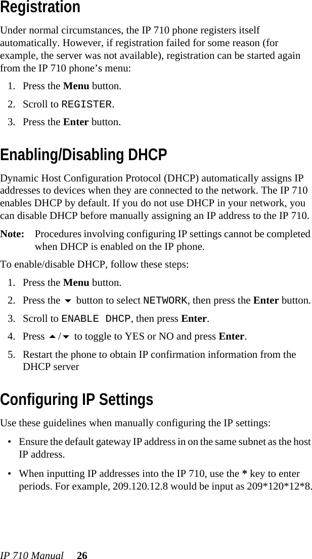 IP 710 Manual 26RegistrationUnder normal circumstances, the IP 710 phone registers itself automatically. However, if registration failed for some reason (for example, the server was not available), registration can be started again from the IP 710 phone’s menu: 1. Press the Menu button.2. Scroll to REGISTER.3. Press the Enter button.Enabling/Disabling DHCPDynamic Host Configuration Protocol (DHCP) automatically assigns IP addresses to devices when they are connected to the network. The IP 710 enables DHCP by default. If you do not use DHCP in your network, you can disable DHCP before manually assigning an IP address to the IP 710. Note: Procedures involving configuring IP settings cannot be completed when DHCP is enabled on the IP phone.To enable/disable DHCP, follow these steps:1. Press the Menu button.2. Press the  button to select NETWORK, then press the Enter button.3. Scroll to ENABLE DHCP, then press Enter. 4. Press / to toggle to YES or NO and press Enter.5. Restart the phone to obtain IP confirmation information from the DHCP serverConfiguring IP SettingsUse these guidelines when manually configuring the IP settings:• Ensure the default gateway IP address in on the same subnet as the host IP address.• When inputting IP addresses into the IP 710, use the * key to enter periods. For example, 209.120.12.8 would be input as 209*120*12*8.