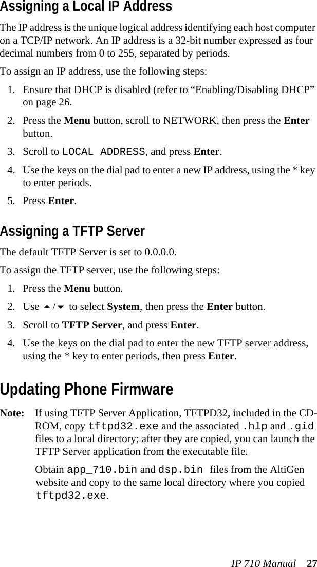 IP 710 Manual 27Assigning a Local IP AddressThe IP address is the unique logical address identifying each host computer on a TCP/IP network. An IP address is a 32-bit number expressed as four decimal numbers from 0 to 255, separated by periods.To assign an IP address, use the following steps:1. Ensure that DHCP is disabled (refer to “Enabling/Disabling DHCP” on page 26.2. Press the Menu button, scroll to NETWORK, then press the Enter button.3. Scroll to LOCAL ADDRESS, and press Enter.4. Use the keys on the dial pad to enter a new IP address, using the * key to enter periods.5. Press Enter.Assigning a TFTP ServerThe default TFTP Server is set to 0.0.0.0.To assign the TFTP server, use the following steps:1. Press the Menu button.2. Use / to select System, then press the Enter button.3. Scroll to TFTP Server, and press Enter.4. Use the keys on the dial pad to enter the new TFTP server address, using the * key to enter periods, then press Enter.Updating Phone FirmwareNote: If using TFTP Server Application, TFTPD32, included in the CD-ROM, copy tftpd32.exe and the associated .hlp and .gid files to a local directory; after they are copied, you can launch the TFTP Server application from the executable file.Obtain app_710.bin and dsp.bin files from the AltiGen website and copy to the same local directory where you copied tftpd32.exe.