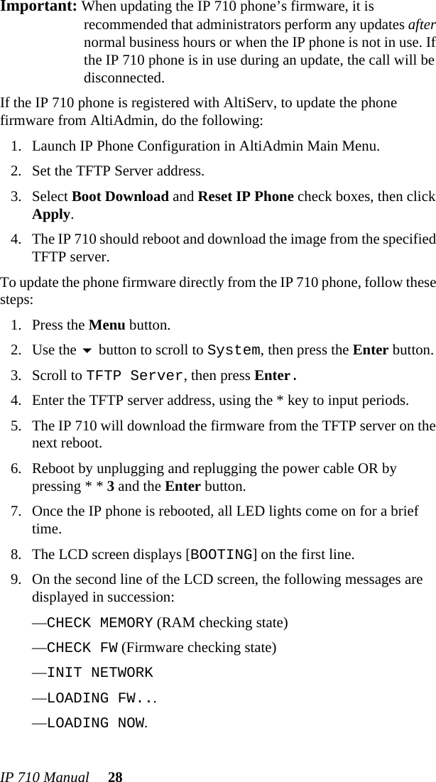 IP 710 Manual 28Important: When updating the IP 710 phone’s firmware, it is recommended that administrators perform any updates after normal business hours or when the IP phone is not in use. If the IP 710 phone is in use during an update, the call will be disconnected.If the IP 710 phone is registered with AltiServ, to update the phone firmware from AltiAdmin, do the following:1. Launch IP Phone Configuration in AltiAdmin Main Menu.2. Set the TFTP Server address.3. Select Boot Download and Reset IP Phone check boxes, then click Apply.4. The IP 710 should reboot and download the image from the specified TFTP server.To update the phone firmware directly from the IP 710 phone, follow these steps: 1. Press the Menu button.2. Use the  button to scroll to System, then press the Enter button.3. Scroll to TFTP Server, then press Enter.4. Enter the TFTP server address, using the * key to input periods.5. The IP 710 will download the firmware from the TFTP server on the next reboot.6. Reboot by unplugging and replugging the power cable OR by pressing * * 3 and the Enter button.7. Once the IP phone is rebooted, all LED lights come on for a brief time.8. The LCD screen displays [BOOTING] on the first line.9. On the second line of the LCD screen, the following messages are displayed in succession:—CHECK MEMORY (RAM checking state)—CHECK FW (Firmware checking state)—INIT NETWORK—LOADING FW...—LOADING NOW.