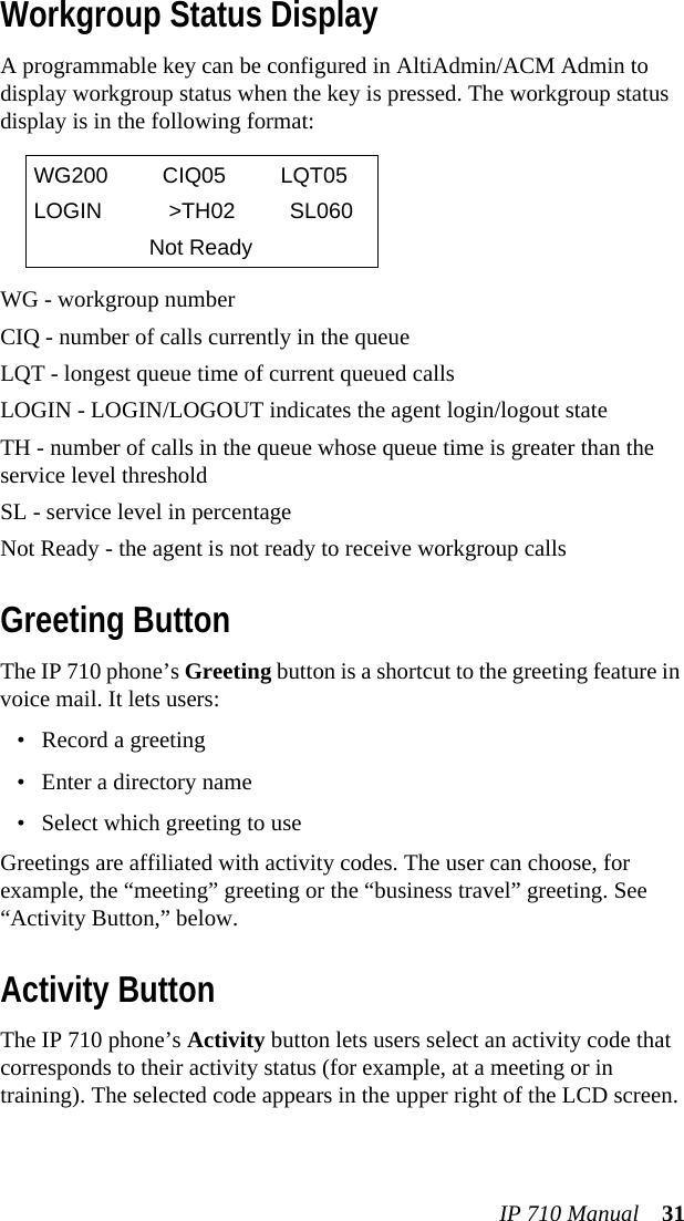 IP 710 Manual 31Workgroup Status DisplayA programmable key can be configured in AltiAdmin/ACM Admin to display workgroup status when the key is pressed. The workgroup status display is in the following format:WG - workgroup numberCIQ - number of calls currently in the queueLQT - longest queue time of current queued callsLOGIN - LOGIN/LOGOUT indicates the agent login/logout stateTH - number of calls in the queue whose queue time is greater than the service level thresholdSL - service level in percentageNot Ready - the agent is not ready to receive workgroup callsGreeting ButtonThe IP 710 phone’s Greeting button is a shortcut to the greeting feature in voice mail. It lets users: • Record a greeting• Enter a directory name• Select which greeting to useGreetings are affiliated with activity codes. The user can choose, for example, the “meeting” greeting or the “business travel” greeting. See “Activity Button,” below.Activity ButtonThe IP 710 phone’s Activity button lets users select an activity code that corresponds to their activity status (for example, at a meeting or in training). The selected code appears in the upper right of the LCD screen. WG200 CIQ05 LQT05LOGIN &gt;TH02 SL060Not Ready