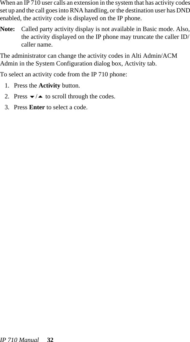 IP 710 Manual 32When an IP 710 user calls an extension in the system that has activity codes set up and the call goes into RNA handling, or the destination user has DND enabled, the activity code is displayed on the IP phone.Note: Called party activity display is not available in Basic mode. Also, the activity displayed on the IP phone may truncate the caller ID/caller name.The administrator can change the activity codes in Alti Admin/ACM Admin in the System Configuration dialog box, Activity tab.To select an activity code from the IP 710 phone:1. Press the Activity button.2. Press / to scroll through the codes.3. Press Enter to select a code. 