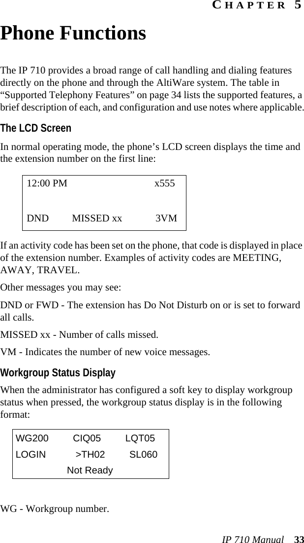 IP 710 Manual 33CHAPTER 5Phone FunctionsThe IP 710 provides a broad range of call handling and dialing features directly on the phone and through the AltiWare system. The table in “Supported Telephony Features” on page 34 lists the supported features, a brief description of each, and configuration and use notes where applicable.The LCD ScreenIn normal operating mode, the phone’s LCD screen displays the time and the extension number on the first line:If an activity code has been set on the phone, that code is displayed in place of the extension number. Examples of activity codes are MEETING, AWAY, TRAVEL.Other messages you may see:DND or FWD - The extension has Do Not Disturb on or is set to forward all calls.MISSED xx - Number of calls missed.VM - Indicates the number of new voice messages.Workgroup Status DisplayWhen the administrator has configured a soft key to display workgroup status when pressed, the workgroup status display is in the following format:WG - Workgroup number.12:00 PM x555DND MISSED xx 3VMWG200 CIQ05 LQT05LOGIN &gt;TH02 SL060Not Ready