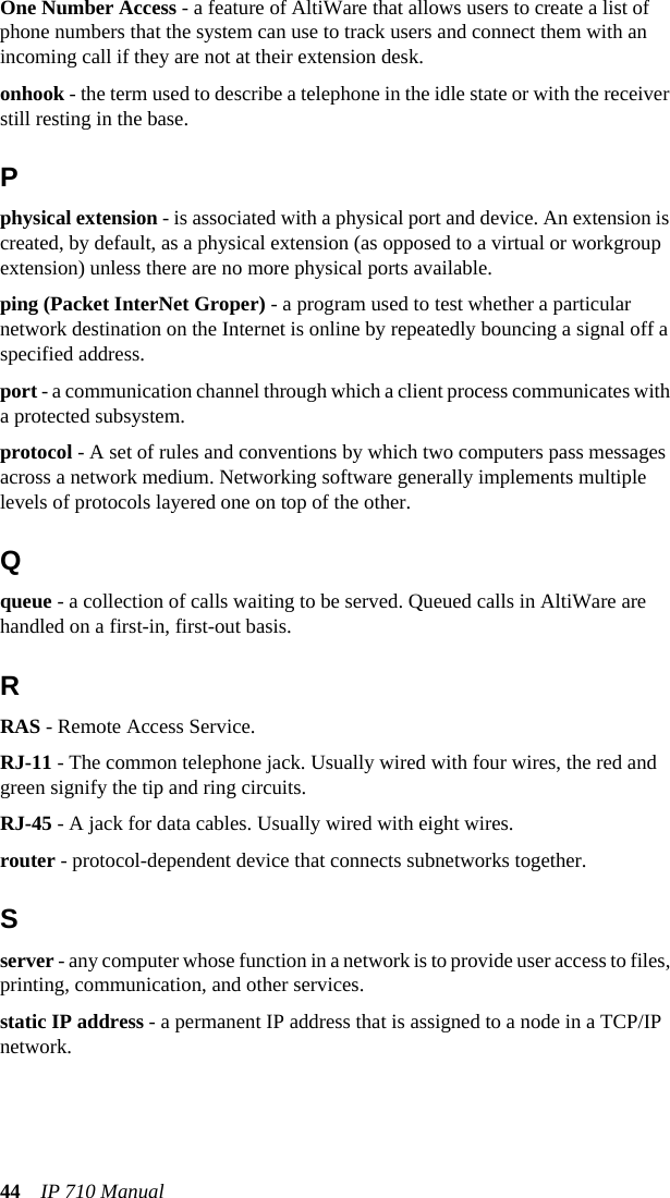 44 IP 710 ManualOne Number Access - a feature of AltiWare that allows users to create a list of phone numbers that the system can use to track users and connect them with an incoming call if they are not at their extension desk.onhook - the term used to describe a telephone in the idle state or with the receiver still resting in the base.Pphysical extension - is associated with a physical port and device. An extension is created, by default, as a physical extension (as opposed to a virtual or workgroup extension) unless there are no more physical ports available.ping (Packet InterNet Groper) - a program used to test whether a particular network destination on the Internet is online by repeatedly bouncing a signal off a specified address.port - a communication channel through which a client process communicates with a protected subsystem. protocol - A set of rules and conventions by which two computers pass messages across a network medium. Networking software generally implements multiple levels of protocols layered one on top of the other. Qqueue - a collection of calls waiting to be served. Queued calls in AltiWare are handled on a first-in, first-out basis.RRAS - Remote Access Service.RJ-11 - The common telephone jack. Usually wired with four wires, the red and green signify the tip and ring circuits.RJ-45 - A jack for data cables. Usually wired with eight wires.router - protocol-dependent device that connects subnetworks together.Sserver - any computer whose function in a network is to provide user access to files, printing, communication, and other services.static IP address - a permanent IP address that is assigned to a node in a TCP/IP network.