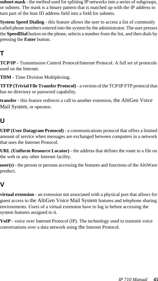 IP 710 Manual  45subnet mask - the method used for splitting IP networks into a series of subgroups, or subnets. The mask is a binary pattern that is matched up with the IP address to turn part of the host ID address field into a field for subnets.System Speed Dialing - this feature allows the user to access a list of commonly called phone numbers entered into the system by the administrator. The user presses the SpeedDial button on the phone, selects a number from the list, and then dials by pressing the Enter button.TTCP/IP - Transmission Control Protocol/Internet Protocol. A full set of protocols used on the Internet.TDM - Time Division Multiplexing.TFTP (Trivial File Transfer Protocol) - a version of the TCP/IP FTP protocol that has no directory or password capability.transfer - this feature redirects a call to another extension, the AltiGen Voice Mail System, or operator.UUDP (User Datagram Protocol) - a communications protocol that offers a limited amount of service when messages are exchanged between computers in a network that uses the Internet Protocol.URL (Uniform Resource Locator) - the address that defines the route to a file on the web or any other Internet facility.user(s) - the person or persons accessing the features and functions of the AltiWare product.Vvirtual extension - an extension not associated with a physical port that allows for guest access to the AltiGen Voice Mail System features and telephone sharing environments. Users of a virtual extension have to log in before accessing the system features assigned to it.VoIP - voice over Internet Protocol (IP). The technology used to transmit voice conversations over a data network using the Internet Protocol.