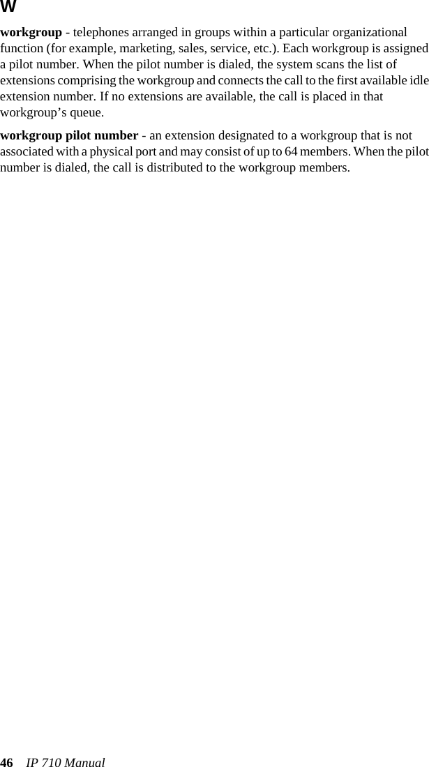 46 IP 710 ManualWworkgroup - telephones arranged in groups within a particular organizational function (for example, marketing, sales, service, etc.). Each workgroup is assigned a pilot number. When the pilot number is dialed, the system scans the list of extensions comprising the workgroup and connects the call to the first available idle extension number. If no extensions are available, the call is placed in that workgroup’s queue.workgroup pilot number - an extension designated to a workgroup that is not associated with a physical port and may consist of up to 64 members. When the pilot number is dialed, the call is distributed to the workgroup members.