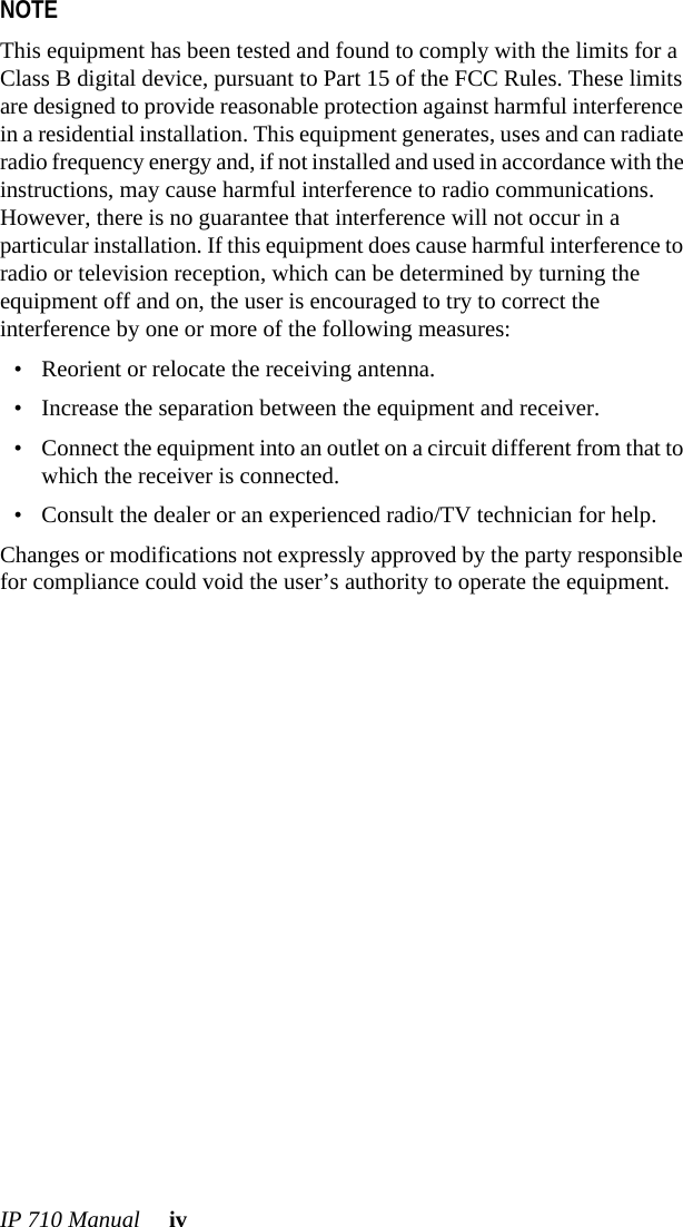 IP 710 Manual ivNOTE This equipment has been tested and found to comply with the limits for a Class B digital device, pursuant to Part 15 of the FCC Rules. These limits are designed to provide reasonable protection against harmful interference in a residential installation. This equipment generates, uses and can radiate radio frequency energy and, if not installed and used in accordance with the instructions, may cause harmful interference to radio communications. However, there is no guarantee that interference will not occur in a particular installation. If this equipment does cause harmful interference to radio or television reception, which can be determined by turning the equipment off and on, the user is encouraged to try to correct the interference by one or more of the following measures:• Reorient or relocate the receiving antenna.• Increase the separation between the equipment and receiver.• Connect the equipment into an outlet on a circuit different from that to which the receiver is connected.• Consult the dealer or an experienced radio/TV technician for help.Changes or modifications not expressly approved by the party responsible for compliance could void the user’s authority to operate the equipment.