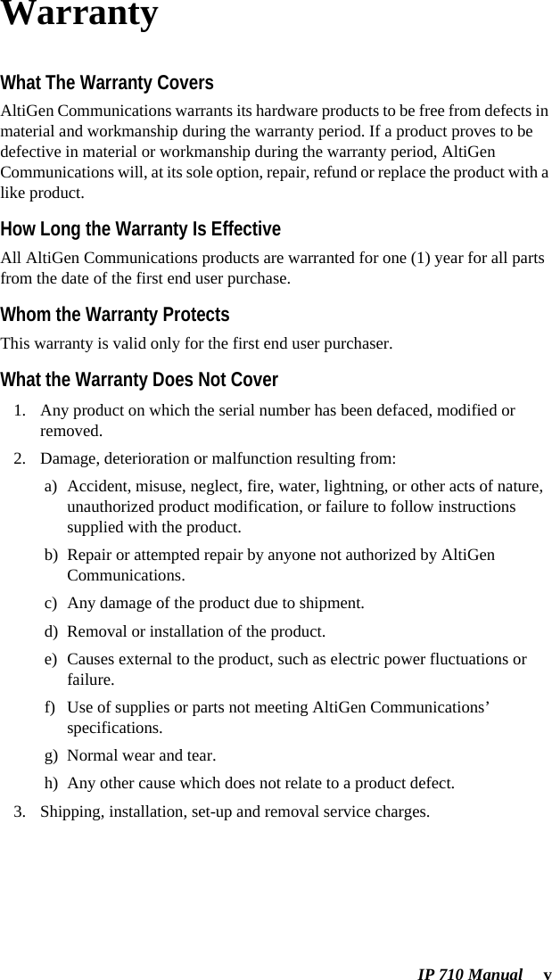 IP 710 Manual  vWarrantyWhat The Warranty CoversAltiGen Communications warrants its hardware products to be free from defects in material and workmanship during the warranty period. If a product proves to be defective in material or workmanship during the warranty period, AltiGen Communications will, at its sole option, repair, refund or replace the product with a like product.How Long the Warranty Is EffectiveAll AltiGen Communications products are warranted for one (1) year for all parts from the date of the first end user purchase.Whom the Warranty ProtectsThis warranty is valid only for the first end user purchaser.What the Warranty Does Not Cover1. Any product on which the serial number has been defaced, modified or removed.2. Damage, deterioration or malfunction resulting from:a) Accident, misuse, neglect, fire, water, lightning, or other acts of nature, unauthorized product modification, or failure to follow instructions supplied with the product.b) Repair or attempted repair by anyone not authorized by AltiGen Communications.c) Any damage of the product due to shipment.d) Removal or installation of the product.e) Causes external to the product, such as electric power fluctuations or failure.f) Use of supplies or parts not meeting AltiGen Communications’ specifications.g) Normal wear and tear.h) Any other cause which does not relate to a product defect.3. Shipping, installation, set-up and removal service charges.