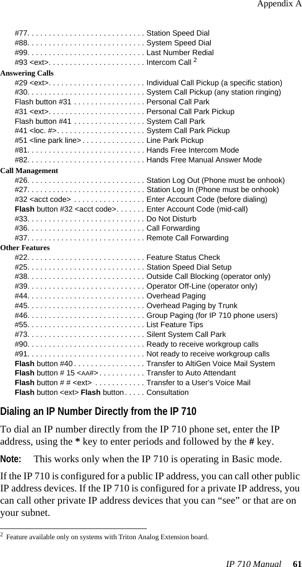 Appendix AIP 710 Manual  61#77. . . . . . . . . . . . . . . . . . . . . . . . . . . . Station Speed Dial#88. . . . . . . . . . . . . . . . . . . . . . . . . . . . System Speed Dial#99. . . . . . . . . . . . . . . . . . . . . . . . . . . . Last Number Redial#93 &lt;ext&gt;. . . . . . . . . . . . . . . . . . . . . . . Intercom Call 2Answering Calls#29 &lt;ext&gt;. . . . . . . . . . . . . . . . . . . . . . . Individual Call Pickup (a specific station)#30. . . . . . . . . . . . . . . . . . . . . . . . . . . . System Call Pickup (any station ringing)Flash button #31 . . . . . . . . . . . . . . . . . Personal Call Park#31 &lt;ext&gt;. . . . . . . . . . . . . . . . . . . . . . . Personal Call Park PickupFlash button #41 . . . . . . . . . . . . . . . . . System Call Park#41 &lt;loc. #&gt;. . . . . . . . . . . . . . . . . . . . . System Call Park Pickup#51 &lt;line park line&gt; . . . . . . . . . . . . . . . Line Park Pickup#81. . . . . . . . . . . . . . . . . . . . . . . . . . . . Hands Free Intercom Mode#82. . . . . . . . . . . . . . . . . . . . . . . . . . . . Hands Free Manual Answer ModeCall Management#26. . . . . . . . . . . . . . . . . . . . . . . . . . . . Station Log Out (Phone must be onhook)#27. . . . . . . . . . . . . . . . . . . . . . . . . . . . Station Log In (Phone must be onhook)#32 &lt;acct code&gt; . . . . . . . . . . . . . . . . . Enter Account Code (before dialing)Flash button #32 &lt;acct code&gt;. . . . . . . Enter Account Code (mid-call)#33. . . . . . . . . . . . . . . . . . . . . . . . . . . . Do Not Disturb#36. . . . . . . . . . . . . . . . . . . . . . . . . . . . Call Forwarding#37. . . . . . . . . . . . . . . . . . . . . . . . . . . . Remote Call ForwardingOther Features#22. . . . . . . . . . . . . . . . . . . . . . . . . . . . Feature Status Check#25. . . . . . . . . . . . . . . . . . . . . . . . . . . . Station Speed Dial Setup#38. . . . . . . . . . . . . . . . . . . . . . . . . . . . Outside Call Blocking (operator only)#39. . . . . . . . . . . . . . . . . . . . . . . . . . . . Operator Off-Line (operator only)#44. . . . . . . . . . . . . . . . . . . . . . . . . . . . Overhead Paging#45. . . . . . . . . . . . . . . . . . . . . . . . . . . . Overhead Paging by Trunk#46. . . . . . . . . . . . . . . . . . . . . . . . . . . . Group Paging (for IP 710 phone users)#55. . . . . . . . . . . . . . . . . . . . . . . . . . . . List Feature Tips#73. . . . . . . . . . . . . . . . . . . . . . . . . . . . Silent System Call Park#90. . . . . . . . . . . . . . . . . . . . . . . . . . . . Ready to receive workgroup calls#91. . . . . . . . . . . . . . . . . . . . . . . . . . . . Not ready to receive workgroup callsFlash button #40 . . . . . . . . . . . . . . . . . Transfer to AltiGen Voice Mail SystemFlash button # 15 &lt;AA#&gt; . . . . . . . . . . . Transfer to Auto AttendantFlash button # # &lt;ext&gt;  . . . . . . . . . . . . Transfer to a User’s Voice MailFlash button &lt;ext&gt; Flash button. . . . . ConsultationDialing an IP Number Directly from the IP 710To dial an IP number directly from the IP 710 phone set, enter the IP address, using the * key to enter periods and followed by the # key.Note: This works only when the IP 710 is operating in Basic mode.If the IP 710 is configured for a public IP address, you can call other public IP address devices. If the IP 710 is configured for a private IP address, you can call other private IP address devices that you can “see” or that are on your subnet.2Feature available only on systems with Triton Analog Extension board.