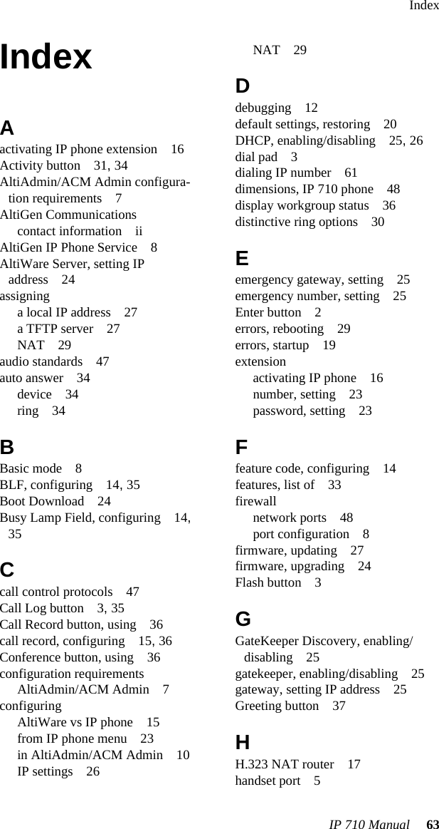 IndexIP 710 Manual 63IndexAactivating IP phone extension 16Activity button 31, 34AltiAdmin/ACM Admin configura-tion requirements 7AltiGen Communicationscontact information iiAltiGen IP Phone Service 8AltiWare Server, setting IP address 24assigninga local IP address 27a TFTP server 27NAT 29audio standards 47auto answer 34device 34ring 34BBasic mode 8BLF, configuring 14, 35Boot Download 24Busy Lamp Field, configuring 14, 35Ccall control protocols 47Call Log button 3, 35Call Record button, using 36call record, configuring 15, 36Conference button, using 36configuration requirementsAltiAdmin/ACM Admin 7configuringAltiWare vs IP phone 15from IP phone menu 23in AltiAdmin/ACM Admin 10IP settings 26NAT 29Ddebugging 12default settings, restoring 20DHCP, enabling/disabling 25, 26dial pad 3dialing IP number 61dimensions, IP 710 phone 48display workgroup status 36distinctive ring options 30Eemergency gateway, setting 25emergency number, setting 25Enter button 2errors, rebooting 29errors, startup 19extensionactivating IP phone 16number, setting 23password, setting 23Ffeature code, configuring 14features, list of 33firewallnetwork ports 48port configuration 8firmware, updating 27firmware, upgrading 24Flash button 3GGateKeeper Discovery, enabling/disabling 25gatekeeper, enabling/disabling 25gateway, setting IP address 25Greeting button 37HH.323 NAT router 17handset port 5