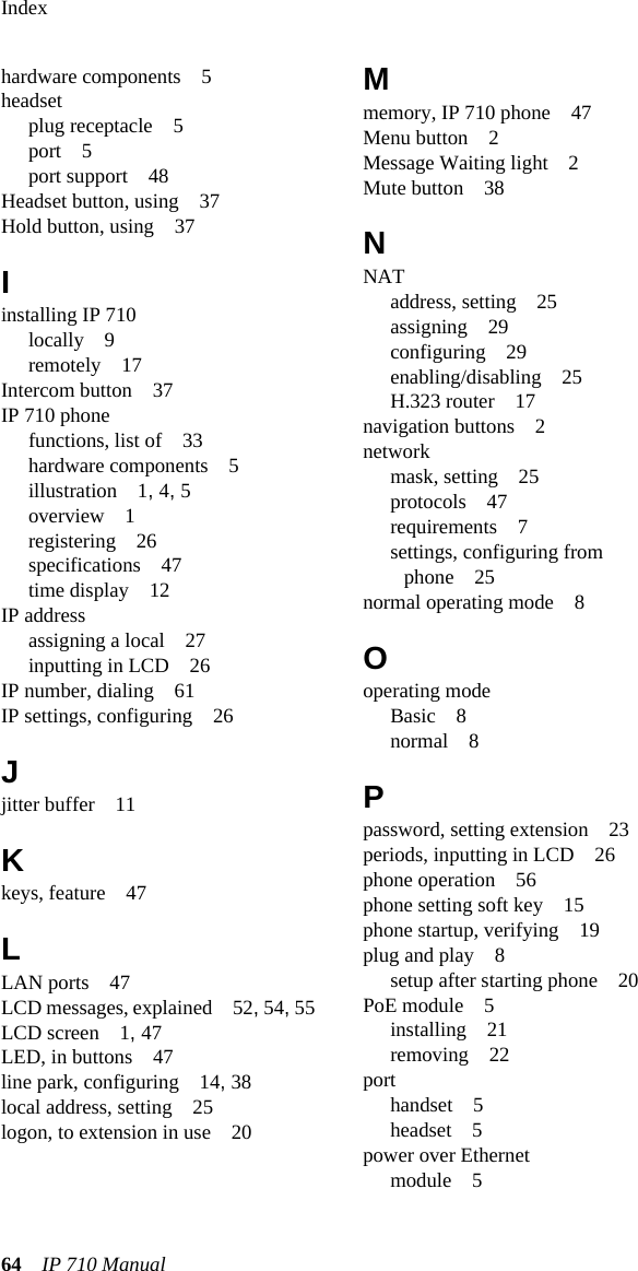 Index64 IP 710 Manual hardware components 5headsetplug receptacle 5port 5port support 48Headset button, using 37Hold button, using 37Iinstalling IP 710locally 9remotely 17Intercom button 37IP 710 phonefunctions, list of 33hardware components 5illustration 1, 4, 5overview 1registering 26specifications 47time display 12IP addressassigning a local 27inputting in LCD 26IP number, dialing 61IP settings, configuring 26Jjitter buffer 11Kkeys, feature 47LLAN ports 47LCD messages, explained 52, 54, 55LCD screen 1, 47LED, in buttons 47line park, configuring 14, 38local address, setting 25logon, to extension in use 20Mmemory, IP 710 phone 47Menu button 2Message Waiting light 2Mute button 38NNATaddress, setting 25assigning 29configuring 29enabling/disabling 25H.323 router 17navigation buttons 2networkmask, setting 25protocols 47requirements 7settings, configuring from phone 25normal operating mode 8Ooperating modeBasic 8normal 8Ppassword, setting extension 23periods, inputting in LCD 26phone operation 56phone setting soft key 15phone startup, verifying 19plug and play 8setup after starting phone 20PoE module 5installing 21removing 22porthandset 5headset 5power over Ethernetmodule 5