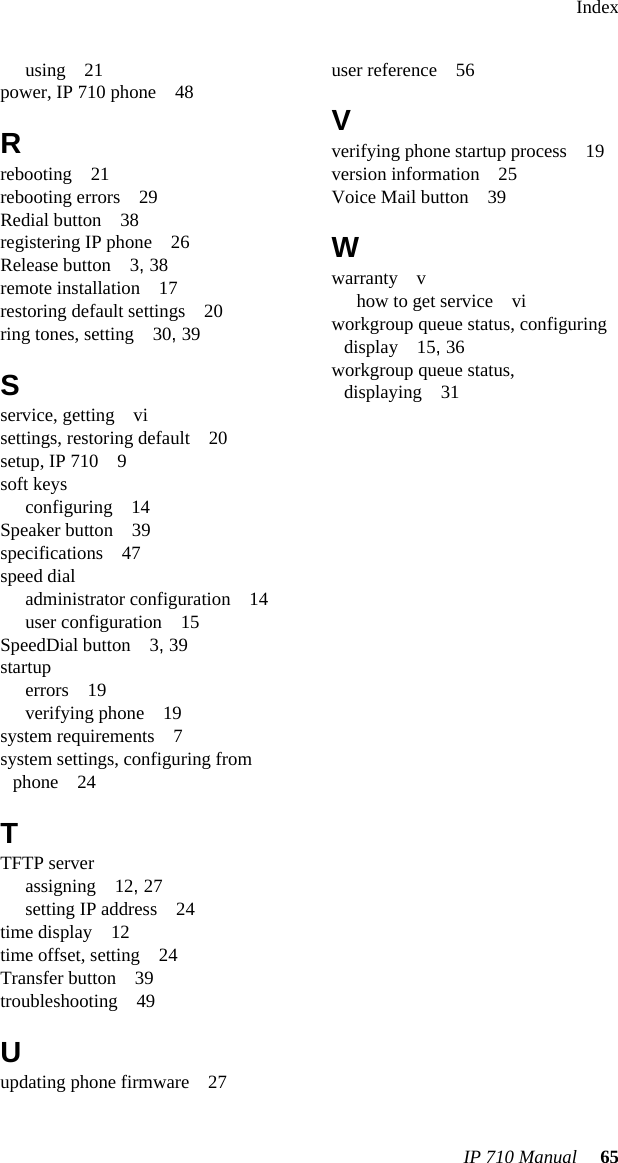 IndexIP 710 Manual 65using 21power, IP 710 phone 48Rrebooting 21rebooting errors 29Redial button 38registering IP phone 26Release button 3, 38remote installation 17restoring default settings 20ring tones, setting 30, 39Sservice, getting visettings, restoring default 20setup, IP 710 9soft keysconfiguring 14Speaker button 39specifications 47speed dialadministrator configuration 14user configuration 15SpeedDial button 3, 39startuperrors 19verifying phone 19system requirements 7system settings, configuring from phone 24TTFTP serverassigning 12, 27setting IP address 24time display 12time offset, setting 24Transfer button 39troubleshooting 49Uupdating phone firmware 27user reference 56Vverifying phone startup process 19version information 25Voice Mail button 39Wwarranty vhow to get service viworkgroup queue status, configuring display 15, 36workgroup queue status, displaying 31