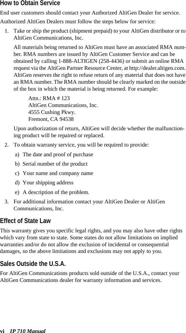 vi IP 710 ManualHow to Obtain ServiceEnd user customers should contact your Authorized AltiGen Dealer for service. Authorized AltiGen Dealers must follow the steps below for service:1. Take or ship the product (shipment prepaid) to your AltiGen distributor or to AltiGen Communications, Inc.All materials being returned to AltiGen must have an associated RMA num-ber. RMA numbers are issued by AltiGen Customer Service and can be obtained by calling 1-888-ALTIGEN (258-4436) or submit an online RMA request via the AltiGen Partner Resource Center, at http://dealer.altigen.com. AltiGen reserves the right to refuse return of any material that does not have an RMA number. The RMA number should be clearly marked on the outside of the box in which the material is being returned. For example:Attn.: RMA # 123AltiGen Communications, Inc.4555 Cushing Pkwy.Fremont, CA 94538Upon authorization of return, AltiGen will decide whether the malfunction-ing product will be repaired or replaced.2. To obtain warranty service, you will be required to provide:a) The date and proof of purchaseb) Serial number of the product c) Your name and company named) Your shipping addresse) A description of the problem.3. For additional information contact your AltiGen Dealer or AltiGen Communications, Inc.Effect of State LawThis warranty gives you specific legal rights, and you may also have other rights which vary from state to state. Some states do not allow limitations on implied warranties and/or do not allow the exclusion of incidental or consequential damages, so the above limitations and exclusions may not apply to you.Sales Outside the U.S.A.For AltiGen Communications products sold outside of the U.S.A., contact your AltiGen Communications dealer for warranty information and services.