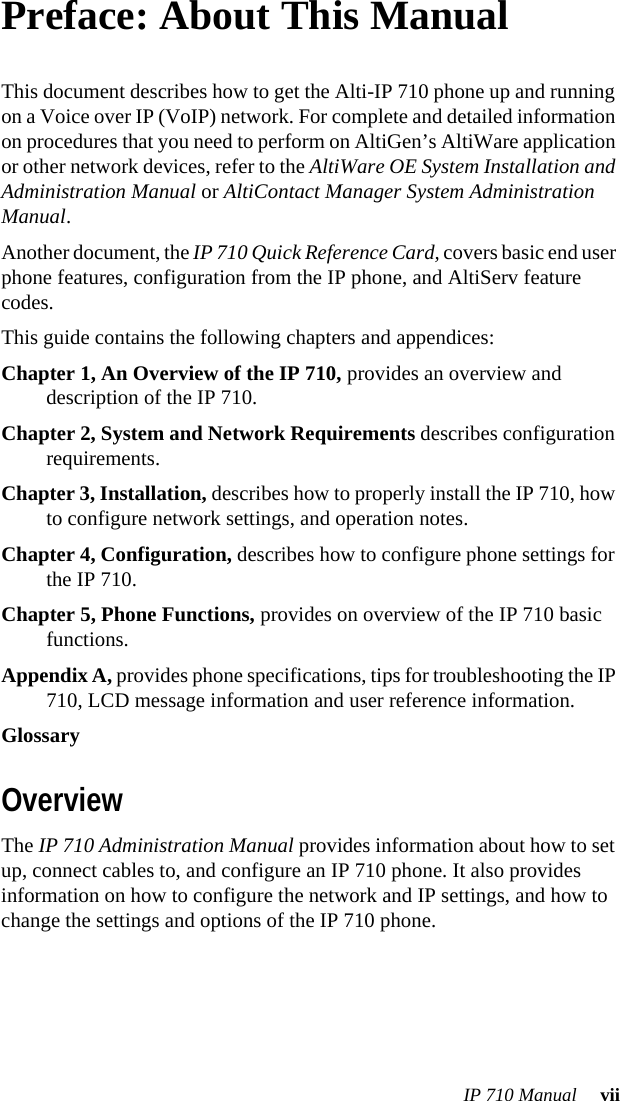 IP 710 Manual  viiPreface: About This ManualThis document describes how to get the Alti-IP 710 phone up and running on a Voice over IP (VoIP) network. For complete and detailed information on procedures that you need to perform on AltiGen’s AltiWare application or other network devices, refer to the AltiWare OE System Installation and Administration Manual or AltiContact Manager System Administration Manual.Another document, the IP 710 Quick Reference Card, covers basic end user phone features, configuration from the IP phone, and AltiServ feature codes.This guide contains the following chapters and appendices:Chapter 1, An Overview of the IP 710, provides an overview and description of the IP 710.Chapter 2, System and Network Requirements describes configuration requirements.Chapter 3, Installation, describes how to properly install the IP 710, how to configure network settings, and operation notes.Chapter 4, Configuration, describes how to configure phone settings for the IP 710.Chapter 5, Phone Functions, provides on overview of the IP 710 basic functions.Appendix A, provides phone specifications, tips for troubleshooting the IP 710, LCD message information and user reference information.GlossaryOverviewThe IP 710 Administration Manual provides information about how to set up, connect cables to, and configure an IP 710 phone. It also provides information on how to configure the network and IP settings, and how to change the settings and options of the IP 710 phone. 