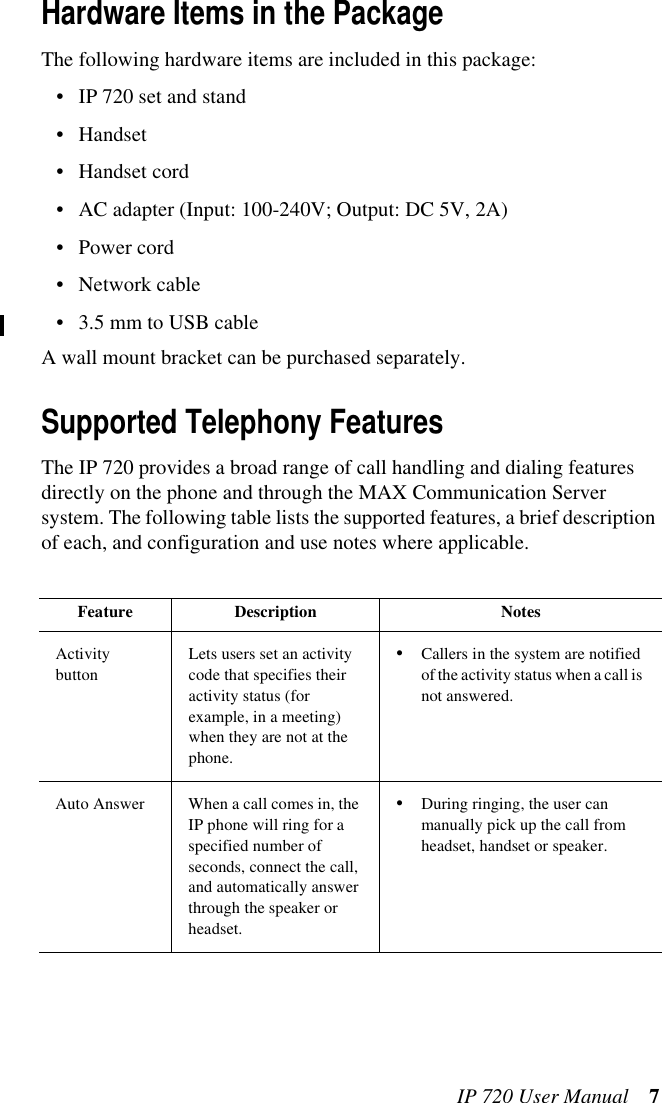IP 720 User Manual 7Hardware Items in the PackageThe following hardware items are included in this package:• IP 720 set and stand• Handset• Handset cord• AC adapter (Input: 100-240V; Output: DC 5V, 2A)• Power cord• Network cable• 3.5 mm to USB cableA wall mount bracket can be purchased separately.Supported Telephony FeaturesThe IP 720 provides a broad range of call handling and dialing features directly on the phone and through the MAX Communication Server system. The following table lists the supported features, a brief description of each, and configuration and use notes where applicable.Feature Description NotesActivity buttonLets users set an activity code that specifies their activity status (for example, in a meeting) when they are not at the phone. •Callers in the system are notified of the activity status when a call is not answered.Auto Answer When a call comes in, the IP phone will ring for a specified number of seconds, connect the call, and automatically answer through the speaker or headset.•During ringing, the user can manually pick up the call from headset, handset or speaker.