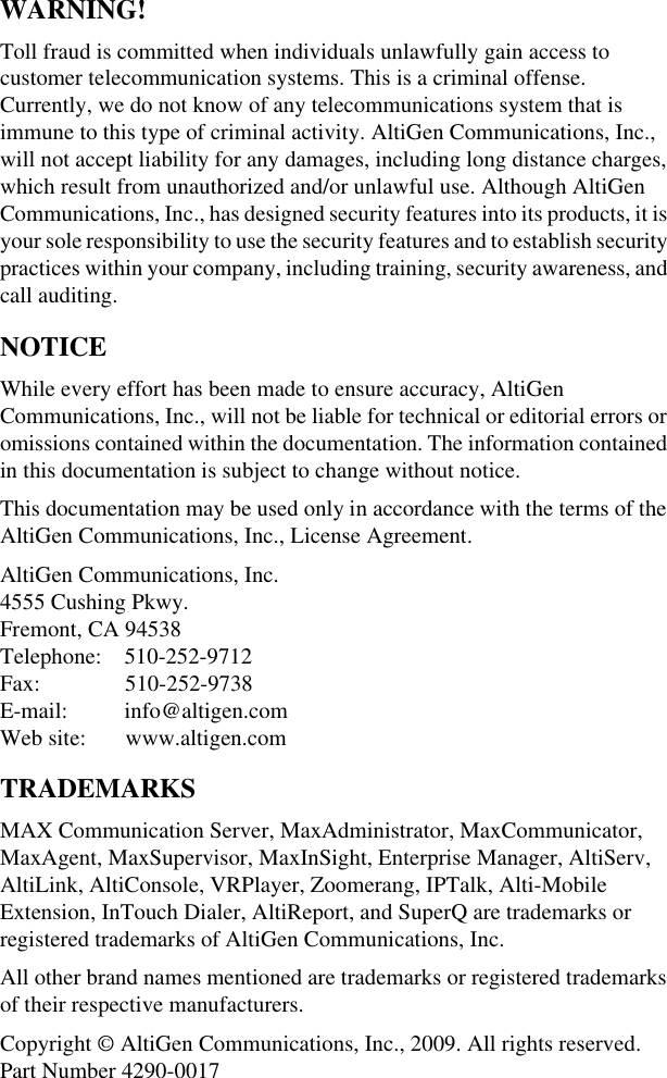 WARNING!Toll fraud is committed when individuals unlawfully gain access to customer telecommunication systems. This is a criminal offense. Currently, we do not know of any telecommunications system that is immune to this type of criminal activity. AltiGen Communications, Inc., will not accept liability for any damages, including long distance charges, which result from unauthorized and/or unlawful use. Although AltiGen Communications, Inc., has designed security features into its products, it is your sole responsibility to use the security features and to establish security practices within your company, including training, security awareness, and call auditing.NOTICEWhile every effort has been made to ensure accuracy, AltiGen Communications, Inc., will not be liable for technical or editorial errors or omissions contained within the documentation. The information contained in this documentation is subject to change without notice.This documentation may be used only in accordance with the terms of the AltiGen Communications, Inc., License Agreement.AltiGen Communications, Inc.4555 Cushing Pkwy.Fremont, CA 94538Telephone:    510-252-9712Fax:               510-252-9738E-mail:          info@altigen.comWeb site:       www.altigen.comTRADEMARKSMAX Communication Server, MaxAdministrator, MaxCommunicator, MaxAgent, MaxSupervisor, MaxInSight, Enterprise Manager, AltiServ, AltiLink, AltiConsole, VRPlayer, Zoomerang, IPTalk, Alti-Mobile Extension, InTouch Dialer, AltiReport, and SuperQ are trademarks or registered trademarks of AltiGen Communications, Inc.All other brand names mentioned are trademarks or registered trademarks of their respective manufacturers.Copyright © AltiGen Communications, Inc., 2009. All rights reserved.Part Number 4290-0017