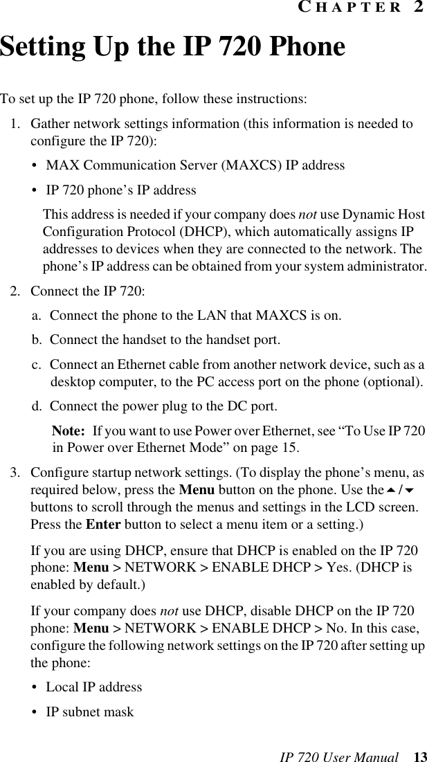 IP 720 User Manual 13CHAPTER 2Setting Up the IP 720 PhoneTo set up the IP 720 phone, follow these instructions:1. Gather network settings information (this information is needed to configure the IP 720):• MAX Communication Server (MAXCS) IP address • IP 720 phone’s IP addressThis address is needed if your company does not use Dynamic Host Configuration Protocol (DHCP), which automatically assigns IP addresses to devices when they are connected to the network. The phone’s IP address can be obtained from your system administrator.2. Connect the IP 720:a. Connect the phone to the LAN that MAXCS is on.b. Connect the handset to the handset port.c. Connect an Ethernet cable from another network device, such as a desktop computer, to the PC access port on the phone (optional).d. Connect the power plug to the DC port. Note: If you want to use Power over Ethernet, see “To Use IP 720 in Power over Ethernet Mode” on page 15.3. Configure startup network settings. (To display the phone’s menu, as required below, press the Menu button on the phone. Use the/ buttons to scroll through the menus and settings in the LCD screen. Press the Enter button to select a menu item or a setting.)If you are using DHCP, ensure that DHCP is enabled on the IP 720 phone: Menu &gt; NETWORK &gt; ENABLE DHCP &gt; Yes. (DHCP is enabled by default.)If your company does not use DHCP, disable DHCP on the IP 720 phone: Menu &gt; NETWORK &gt; ENABLE DHCP &gt; No. In this case, configure the following network settings on the IP 720 after setting up the phone:• Local IP address• IP subnet mask