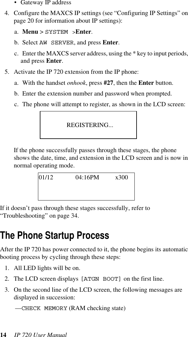 14  IP 720 User Manual• Gateway IP address4. Configure the MAXCS IP settings (see “Configuring IP Settings” on page 20 for information about IP settings):a. Menu &gt; SYSTEM &gt;Enter.b. Select AW SERVER, and press Enter.c. Enter the MAXCS server address, using the * key to input periods, and press Enter.5. Activate the IP 720 extension from the IP phone:a. With the handset onhook, press #27, then the Enter button.b. Enter the extension number and password when prompted.c. The phone will attempt to register, as shown in the LCD screen:If the phone successfully passes through these stages, the phone shows the date, time, and extension in the LCD screen and is now in normal operating mode.If it doesn’t pass through these stages successfully, refer to “Troubleshooting” on page 34.The Phone Startup ProcessAfter the IP 720 has power connected to it, the phone begins its automatic booting process by cycling through these steps:1. All LED lights will be on.2. The LCD screen displays [ATGN BOOT] on the first line.3. On the second line of the LCD screen, the following messages are displayed in succession:—CHECK MEMORY (RAM checking state)REGISTERING...01/12 04:16PM x300