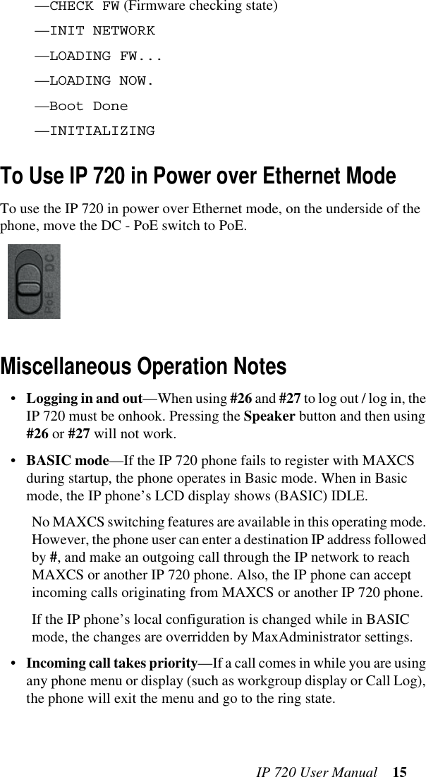 IP 720 User Manual 15—CHECK FW (Firmware checking state)—INIT NETWORK—LOADING FW...—LOADING NOW.—Boot Done—INITIALIZINGTo Use IP 720 in Power over Ethernet ModeTo use the IP 720 in power over Ethernet mode, on the underside of the phone, move the DC - PoE switch to PoE.Miscellaneous Operation Notes•Logging in and out—When using #26 and #27 to log out / log in, the IP 720 must be onhook. Pressing the Speaker button and then using #26 or #27 will not work.•BASIC mode—If the IP 720 phone fails to register with MAXCS during startup, the phone operates in Basic mode. When in Basic mode, the IP phone’s LCD display shows (BASIC) IDLE. No MAXCS switching features are available in this operating mode. However, the phone user can enter a destination IP address followed by #, and make an outgoing call through the IP network to reach MAXCS or another IP 720 phone. Also, the IP phone can accept incoming calls originating from MAXCS or another IP 720 phone.If the IP phone’s local configuration is changed while in BASIC mode, the changes are overridden by MaxAdministrator settings.•Incoming call takes priority—If a call comes in while you are using any phone menu or display (such as workgroup display or Call Log), the phone will exit the menu and go to the ring state.