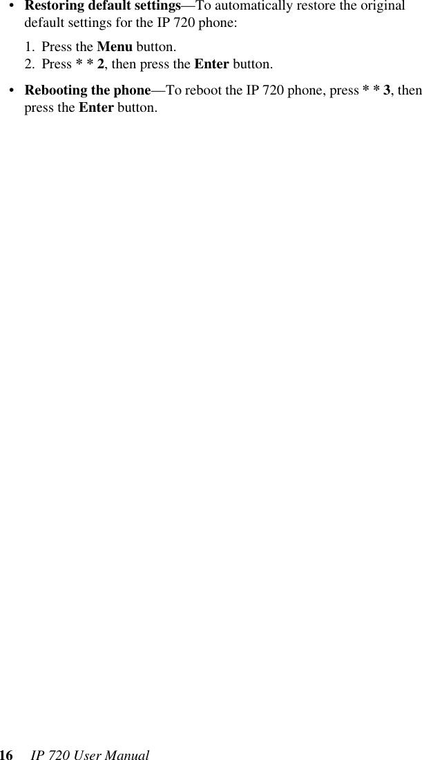16  IP 720 User Manual•Restoring default settings—To automatically restore the original default settings for the IP 720 phone:1. Press the Menu button.2. Press * * 2, then press the Enter button.•Rebooting the phone—To reboot the IP 720 phone, press * * 3, then press the Enter button.