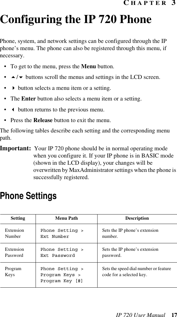 IP 720 User Manual 17CHAPTER 3Configuring the IP 720 PhonePhone, system, and network settings can be configured through the IP phone’s menu. The phone can also be registered through this menu, if necessary.• To get to the menu, press the Menu button.•/ buttons scroll the menus and settings in the LCD screen. • button selects a menu item or a setting. •The Enter button also selects a menu item or a setting.• button returns to the previous menu.•Press the Release button to exit the menu.The following tables describe each setting and the corresponding menu path.Important:  Your IP 720 phone should be in normal operating mode when you configure it. If your IP phone is in BASIC mode (shown in the LCD display), your changes will be overwritten by MaxAdministrator settings when the phone is successfully registered.Phone SettingsSetting Menu Path DescriptionExtension NumberPhone Setting &gt; Ext NumberSets the IP phone’s extension number.Extension PasswordPhone Setting &gt; Ext PasswordSets the IP phone’s extension password.Program KeysPhone Setting &gt; Program Keys &gt; Program Key [#]Sets the speed dial number or feature code for a selected key.