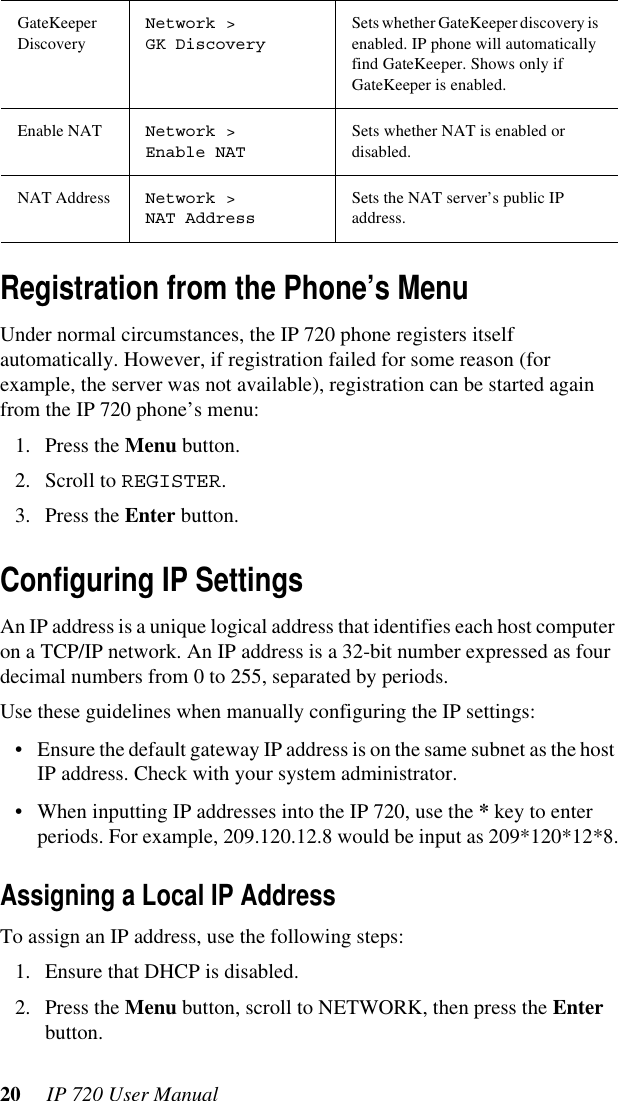 20  IP 720 User ManualRegistration from the Phone’s MenuUnder normal circumstances, the IP 720 phone registers itself automatically. However, if registration failed for some reason (for example, the server was not available), registration can be started again from the IP 720 phone’s menu: 1. Press the Menu button.2. Scroll to REGISTER.3. Press the Enter button.Configuring IP SettingsAn IP address is a unique logical address that identifies each host computer on a TCP/IP network. An IP address is a 32-bit number expressed as four decimal numbers from 0 to 255, separated by periods.Use these guidelines when manually configuring the IP settings:• Ensure the default gateway IP address is on the same subnet as the host IP address. Check with your system administrator.• When inputting IP addresses into the IP 720, use the * key to enter periods. For example, 209.120.12.8 would be input as 209*120*12*8.Assigning a Local IP AddressTo assign an IP address, use the following steps:1. Ensure that DHCP is disabled.2. Press the Menu button, scroll to NETWORK, then press the Enter button.GateKeeper DiscoveryNetwork &gt; GK DiscoverySets whether GateKeeper discovery is enabled. IP phone will automatically find GateKeeper. Shows only if GateKeeper is enabled.Enable NAT Network &gt;Enable NATSets whether NAT is enabled or disabled.NAT Address Network &gt; NAT AddressSets the NAT server’s public IP address.