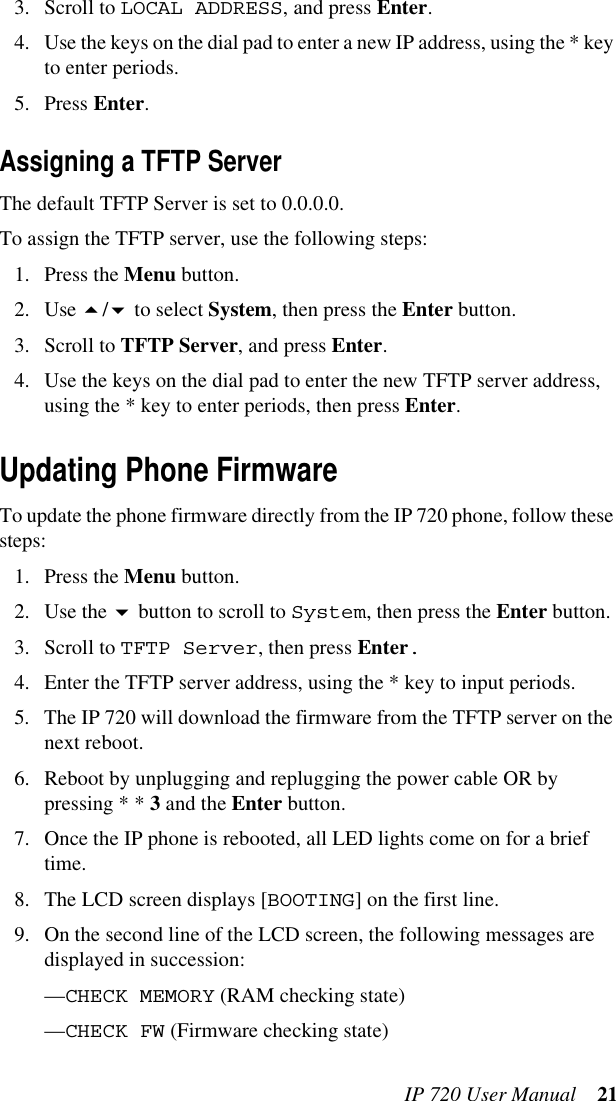 IP 720 User Manual 213. Scroll to LOCAL ADDRESS, and press Enter.4. Use the keys on the dial pad to enter a new IP address, using the * key to enter periods.5. Press Enter.Assigning a TFTP ServerThe default TFTP Server is set to 0.0.0.0.To assign the TFTP server, use the following steps:1. Press the Menu button.2. Use / to select System, then press the Enter button.3. Scroll to TFTP Server, and press Enter.4. Use the keys on the dial pad to enter the new TFTP server address, using the * key to enter periods, then press Enter.Updating Phone FirmwareTo update the phone firmware directly from the IP 720 phone, follow these steps: 1. Press the Menu button.2. Use the  button to scroll to System, then press the Enter button.3. Scroll to TFTP Server, then press Enter.4. Enter the TFTP server address, using the * key to input periods.5. The IP 720 will download the firmware from the TFTP server on the next reboot.6. Reboot by unplugging and replugging the power cable OR by pressing * * 3 and the Enter button.7. Once the IP phone is rebooted, all LED lights come on for a brief time.8. The LCD screen displays [BOOTING] on the first line.9. On the second line of the LCD screen, the following messages are displayed in succession:—CHECK MEMORY (RAM checking state)—CHECK FW (Firmware checking state)