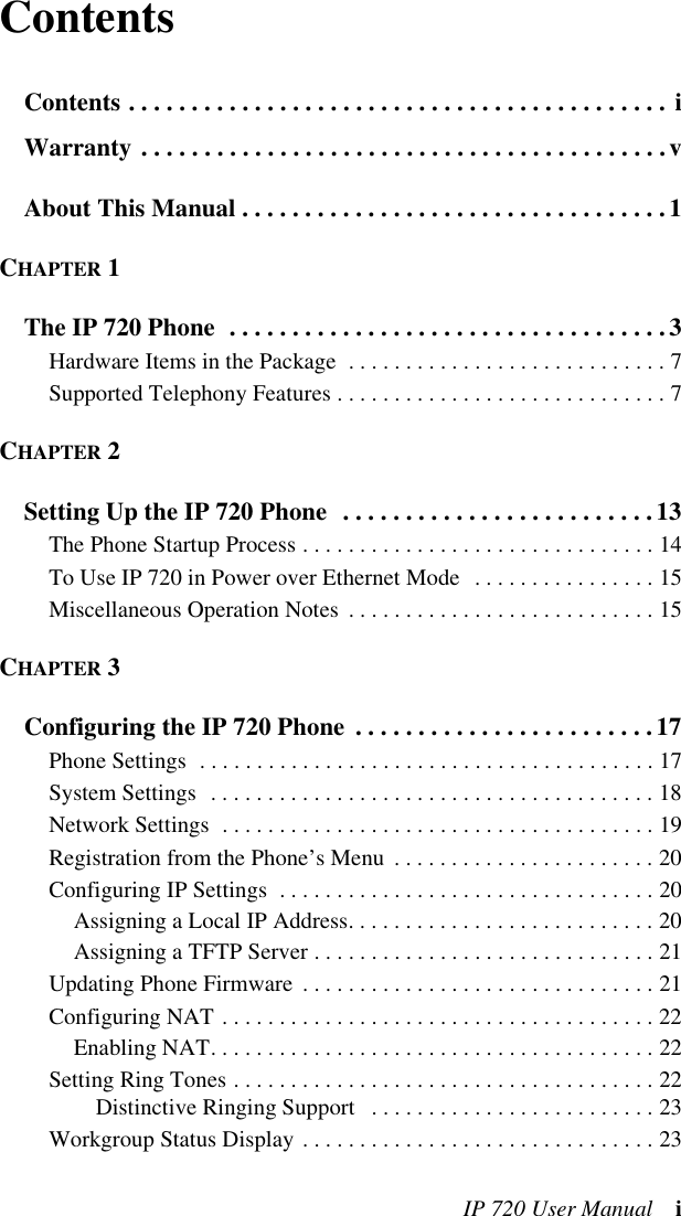 IP 720 User Manual iContentsContents . . . . . . . . . . . . . . . . . . . . . . . . . . . . . . . . . . . . . . . . . . . iWarranty . . . . . . . . . . . . . . . . . . . . . . . . . . . . . . . . . . . . . . . . . .vAbout This Manual . . . . . . . . . . . . . . . . . . . . . . . . . . . . . . . . . .1CHAPTER 1The IP 720 Phone  . . . . . . . . . . . . . . . . . . . . . . . . . . . . . . . . . . .3Hardware Items in the Package  . . . . . . . . . . . . . . . . . . . . . . . . . . . . 7Supported Telephony Features . . . . . . . . . . . . . . . . . . . . . . . . . . . . . 7CHAPTER 2Setting Up the IP 720 Phone  . . . . . . . . . . . . . . . . . . . . . . . . .13The Phone Startup Process . . . . . . . . . . . . . . . . . . . . . . . . . . . . . . . 14To Use IP 720 in Power over Ethernet Mode  . . . . . . . . . . . . . . . . 15Miscellaneous Operation Notes  . . . . . . . . . . . . . . . . . . . . . . . . . . . 15CHAPTER 3Configuring the IP 720 Phone . . . . . . . . . . . . . . . . . . . . . . . .17Phone Settings  . . . . . . . . . . . . . . . . . . . . . . . . . . . . . . . . . . . . . . . . 17System Settings  . . . . . . . . . . . . . . . . . . . . . . . . . . . . . . . . . . . . . . . 18Network Settings  . . . . . . . . . . . . . . . . . . . . . . . . . . . . . . . . . . . . . . 19Registration from the Phone’s Menu  . . . . . . . . . . . . . . . . . . . . . . . 20Configuring IP Settings  . . . . . . . . . . . . . . . . . . . . . . . . . . . . . . . . . 20Assigning a Local IP Address. . . . . . . . . . . . . . . . . . . . . . . . . . . 20Assigning a TFTP Server . . . . . . . . . . . . . . . . . . . . . . . . . . . . . . 21Updating Phone Firmware  . . . . . . . . . . . . . . . . . . . . . . . . . . . . . . . 21Configuring NAT . . . . . . . . . . . . . . . . . . . . . . . . . . . . . . . . . . . . . . 22Enabling NAT. . . . . . . . . . . . . . . . . . . . . . . . . . . . . . . . . . . . . . . 22Setting Ring Tones . . . . . . . . . . . . . . . . . . . . . . . . . . . . . . . . . . . . . 22Distinctive Ringing Support   . . . . . . . . . . . . . . . . . . . . . . . . . 23Workgroup Status Display . . . . . . . . . . . . . . . . . . . . . . . . . . . . . . . 23