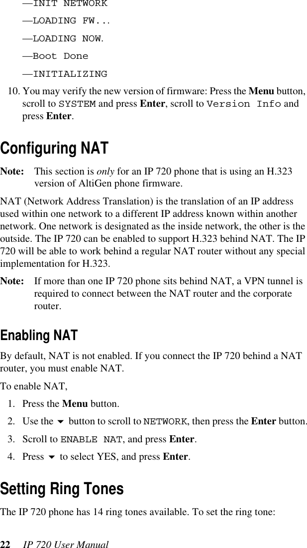 22  IP 720 User Manual—INIT NETWORK—LOADING FW...—LOADING NOW.—Boot Done —INITIALIZING10. You may verify the new version of firmware: Press the Menu button, scroll to SYSTEM and press Enter, scroll to Version Info and press Enter.Configuring NATNote: This section is only for an IP 720 phone that is using an H.323 version of AltiGen phone firmware. NAT (Network Address Translation) is the translation of an IP address used within one network to a different IP address known within another network. One network is designated as the inside network, the other is the outside. The IP 720 can be enabled to support H.323 behind NAT. The IP 720 will be able to work behind a regular NAT router without any special implementation for H.323.Note: If more than one IP 720 phone sits behind NAT, a VPN tunnel is required to connect between the NAT router and the corporate router.Enabling NATBy default, NAT is not enabled. If you connect the IP 720 behind a NAT router, you must enable NAT.To enable NAT, 1. Press the Menu button.2. Use the  button to scroll to NETWORK, then press the Enter button.3. Scroll to ENABLE NAT, and press Enter.4. Press  to select YES, and press Enter.Setting Ring TonesThe IP 720 phone has 14 ring tones available. To set the ring tone: