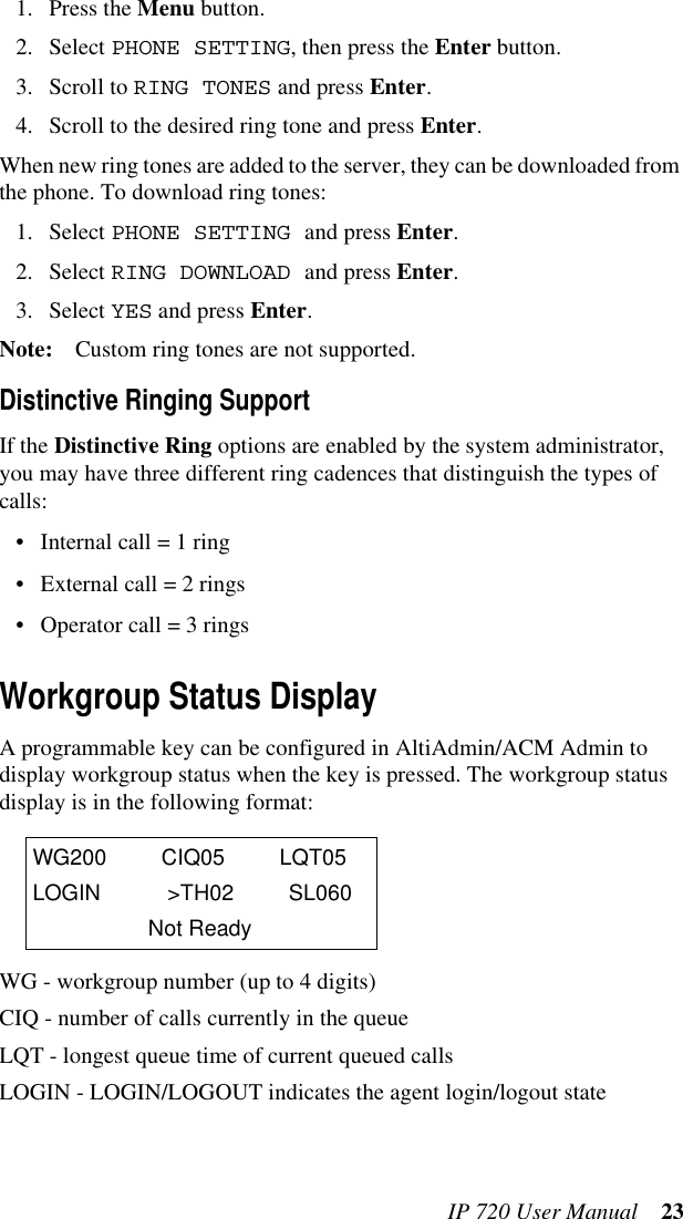 IP 720 User Manual 231. Press the Menu button.2. Select PHONE SETTING, then press the Enter button.3. Scroll to RING TONES and press Enter.4. Scroll to the desired ring tone and press Enter.When new ring tones are added to the server, they can be downloaded from the phone. To download ring tones:1. Select PHONE SETTING and press Enter.2. Select RING DOWNLOAD and press Enter.3. Select YES and press Enter.Note: Custom ring tones are not supported.Distinctive Ringing SupportIf the Distinctive Ring options are enabled by the system administrator, you may have three different ring cadences that distinguish the types of calls:• Internal call = 1 ring• External call = 2 rings• Operator call = 3 ringsWorkgroup Status DisplayA programmable key can be configured in AltiAdmin/ACM Admin to display workgroup status when the key is pressed. The workgroup status display is in the following format:WG - workgroup number (up to 4 digits)CIQ - number of calls currently in the queueLQT - longest queue time of current queued callsLOGIN - LOGIN/LOGOUT indicates the agent login/logout stateWG200 CIQ05 LQT05LOGIN &gt;TH02 SL060Not Ready